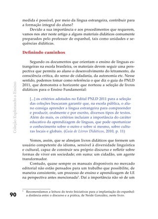 ColeçãoExplorandooEnsino
90
medida é possível, por meio da língua estrangeira, contribuir para
a formação integral do aluno?
Devido a sua importância e aos procedimentos que requerem,
vamos nos ater neste artigo a alguns materiais didáticos comumente
preparados pelo professor de espanhol, tais como unidades e se­
quências didáticas.
Definindo caminhos
Segundo os documentos que orientam o ensino de línguas es-
trangeiras na escola brasileira, os materiais devem seguir uma pers-
pectiva que permita ao aluno o desenvolvimento do letramento, da
consciência crítica, do senso de cidadania, da autonomia etc. Nesse
sentido, podemos tomar como referência o que diz o guia do PNLD
2011, que demonstra o horizonte que norteou a seleção de livros
didáticos para o Ensino Fundamental:
[...] os critérios adotados no Edital PNLD 2011 para a seleção
das coleções buscaram garantir que, na escola pública, o alu-
no consiga aprender a língua estrangeira para compreender
e produzir, oralmente e por escrito, diversos tipos de textos.
Além do mais, os critérios incluíam a importância do caráter
educativo da aprendizagem de línguas, que pode oportunizar
o conhecimento sobre o outro e sobre si mesmo, sobre cultu-
ras locais e globais. (Guia de Livros Didáticos, 2010, p. 11)
Vemos, assim, que se almejam livros didáticos que formem um
usuário competente do idioma, sensível à diversidade linguística
e cultural, capaz de construir seu próprio discurso e refletir sobre
formas de viver em sociedade; em suma: um cidadão, um agente
transformador.
Contudo, quase sempre os manuais disponíveis no mercado
editorial não estão pensados para um trabalho que possibilite, de
maneira consistente, um processo de ensino e aprendizagem de LE
na perspectiva antes mencionada5
. Daí a importância não só de um
5
	 Recomendamos a leitura do texto Iniciativas para a implantação do espanhol:
a distância entre o discurso e a prática, de Neide González, neste livro.
 