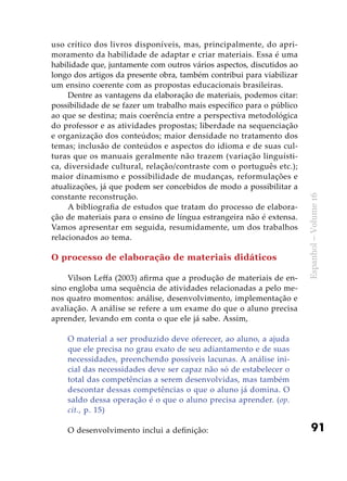 91
Espanhol–Volume16
uso crítico dos livros disponíveis, mas, principalmente, do apri-
moramento da habilidade de adaptar e criar materiais. Essa é uma
habilidade que, juntamente com outros vários aspectos, discutidos ao
longo dos artigos da presente obra, também contribui para viabilizar
um ensino coerente com as propostas educacionais brasileiras.
Dentre as vantagens da elaboração de materiais, podemos citar:
possibilidade de se fazer um trabalho mais específico para o público
ao que se destina; mais coerência entre a perspectiva metodológica
do professor e as atividades propostas; liberdade na sequenciação
e organização dos conteúdos; maior densidade no tratamento dos
temas; inclusão de conteúdos e aspectos do idioma e de suas cul-
turas que os manuais geralmente não trazem (variação linguísti-
ca, diversidade cultural, relação/contraste com o português etc.);
maior dinamismo e possibilidade de mudanças, reformulações e
atualizações, já que podem ser concebidos de modo a possibilitar a
constante reconstrução.
A bibliografia de estudos que tratam do processo de elabora-
ção de materiais para o ensino de língua estrangeira não é extensa.
Vamos apresentar em seguida, resumidamente, um dos trabalhos
relacionados ao tema.
O processo de elaboração de materiais didáticos
Vilson Leffa (2003) afirma que a produção de materiais de en-
sino engloba uma sequência de atividades relacionadas a pelo me-
nos quatro momentos: análise, desenvolvimento, implementação e
avaliação. A análise se refere a um exame do que o aluno precisa
aprender, levando em conta o que ele já sabe. Assim,
O material a ser produzido deve oferecer, ao aluno, a ajuda
que ele precisa no grau exato de seu adiantamento e de suas
necessidades, preenchendo possíveis lacunas. A análise ini-
cial das necessidades deve ser capaz não só de estabelecer o
total das competências a serem desenvolvidas, mas também
descontar dessas competências o que o aluno já domina. O
saldo dessa operação é o que o aluno precisa aprender. (op.
cit., p. 15)
O desenvolvimento inclui a definição:
 