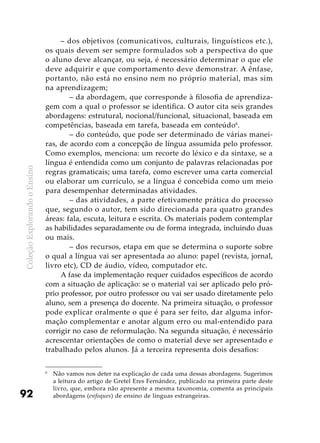 ColeçãoExplorandooEnsino
92
– dos objetivos (comunicativos, culturais, linguísticos etc.),
os quais devem ser sempre formulados sob a perspectiva do que
o aluno deve alcançar, ou seja, é necessário determinar o que ele
deve adquirir e que comportamento deve demonstrar. A ênfase,
portanto, não está no ensino nem no próprio material, mas sim
na aprendizagem;
	 – da abordagem, que corresponde à filosofia de aprendiza-
gem com a qual o professor se identifica. O autor cita seis grandes
abordagens: estrutural, nocional/funcional, situacional, baseada em
competências, baseada em tarefa, baseada em conteúdo6
.
	 – do conteúdo, que pode ser determinado de várias manei-
ras, de acordo com a concepção de língua assumida pelo professor.
Como exemplos, menciona: um recorte do léxico e da sintaxe, se a
língua é entendida como um conjunto de palavras relacionadas por
regras gramaticais; uma tarefa, como escrever uma carta comercial
ou elaborar um currículo, se a língua é concebida como um meio
para desempenhar determinadas atividades.
	 – das atividades, a parte efetivamente prática do processo
que, segundo o autor, tem sido direcionada para quatro grandes
áreas: fala, escuta, leitura e escrita. Os materiais podem contemplar
as habilidades separadamente ou de forma integrada, incluindo duas
ou mais.
	 – dos recursos, etapa em que se determina o suporte sobre
o qual a língua vai ser apresentada ao aluno: papel (revista, jornal,
livro etc), CD de áudio, vídeo, computador etc.
A fase da implementação requer cuidados específicos de acordo
com a situação de aplicação: se o material vai ser aplicado pelo pró-
prio professor, por outro professor ou vai ser usado diretamente pelo
aluno, sem a presença do docente. Na primeira situação, o professor
pode explicar oralmente o que é para ser feito, dar alguma infor-
mação complementar e anotar algum erro ou mal-entendido para
corrigir no caso de reformulação. Na segunda situação, é necessário
acrescentar orientações de como o material deve ser apresentado e
trabalhado pelos alunos. Já a terceira representa dois desafios:
6 	
Não vamos nos deter na explicação de cada uma dessas abordagens. Sugerimos
a leitura do artigo de Gretel Eres Fernández, publicado na primeira parte deste
livro, que, embora não apresente a mesma taxonomia, comenta as principais
abordagens (enfoques) de ensino de línguas estrangeiras.
 