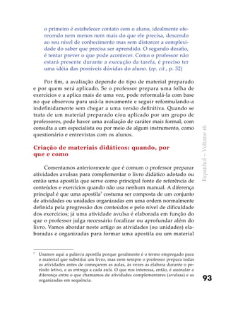93
Espanhol–Volume16
o primeiro é estabelecer contato com o aluno, idealmente ofe-
recendo nem menos nem mais do que ele precisa, descendo
ao seu nível de conhecimento mas sem distorcer a complexi-
dade do saber que precisa ser aprendido. O segundo desafio,
é tentar prever o que pode acontecer. Como o professor não
estará presente durante a execução da tarefa, é preciso ter
uma idéia das possíveis dúvidas do aluno. (op. cit., p. 32)
Por fim, a avaliação depende do tipo de material preparado
e por quem será aplicado. Se o professor prepara uma folha de
exercícios e a aplica mais de uma vez, pode reformulá-la com base
no que observou para usá-la novamente e seguir reformulando-a
indefinidamente sem chegar a uma versão definitiva. Quando se
trata de um material preparado e/ou aplicado por um grupo de
professores, pode haver uma avaliação de caráter mais formal, com
consulta a um especialista ou por meio de algum instrumento, como
questionário e entrevistas com os alunos.
	
Criação de materiais didáticos: quando, por
que e como
Comentamos anteriormente que é comum o professor preparar
atividades avulsas para complementar o livro didático adotado ou
então uma apostila que serve como principal fonte de referência de
conteúdos e exercícios quando não usa nenhum manual. A diferença
principal é que uma apostila7
costuma ser composta de um conjunto
de atividades ou unidades organizadas em uma ordem normalmente
definida pela progressão dos conteúdos e pelo nível de dificuldade
dos exercícios; já uma atividade avulsa é elaborada em função do
que o professor julga necessário focalizar ou aprofundar além do
livro. Vamos abordar neste artigo as atividades (ou unidades) ela-
boradas e organizadas para formar uma apostila ou um material
7
	 Usamos aqui a palavra apostila porque geralmente é o termo empregado para
o material que substitui um livro, mas nem sempre o professor prepara todas
as atividades antes de começarem as aulas, às vezes as elabora durante o pe-
ríodo letivo, e as entrega a cada aula. O que nos interessa, então, é assinalar a
diferença entre o que chamamos de atividades complementares (avulsas) e as
organizadas em sequência.
 