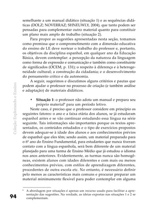 ColeçãoExplorandooEnsino
94
semelhante a um manual didático (situação 1) e as sequências didá-
ticas (DOLZ; NOVERRAZ; SHNEUWLY, 2004), que tanto podem ser
pensadas para complementar outro material quanto para constituir
um plano mais amplo de trabalho (situação 2).
Para propor as sugestões apresentadas nesta seção, tomamos
como premissa que o comprometimento com a dimensão educativa
do ensino de LE deve nortear o trabalho do professor e, portanto,
os objetivos da disciplina espanhol, em qualquer ano da Educação
Básica, devem contemplar: a percepção da natureza da linguagem
como forma de expressão e comunicação e também como constituinte
de significados (OCEM, p. 131); o respeito à diferença e à heteroge-
neidade cultural; a construção da cidadania; e o desenvolvimento
do pensamento crítico e da autonomia.
A seguir, sugerimos e discutimos alguns critérios e pautas que
podem ajudar o professor no processo de criação (e também análise
e adaptação) de materiais didáticos.
Situação 1•	 : o professor não adota um manual e prepara seu
próprio material8
para um período letivo.
Neste caso, é preciso que o professor considere em princípio os
seguintes fatores: o ano e a faixa etária dos alunos, se já estudaram
espanhol antes e se vão continuar estudando essa língua na série
seguinte. Tais informações são importantes porque os textos apre-
sentados, os conteúdos estudados e o tipo de exercícios propostos
devem adequar-se à idade dos alunos e aos conhecimentos prévios
de espanhol que eles têm; sendo assim, um material preparado para
o 6º ano do Ensino Fundamental, para estudantes que nunca tiveram
contato com a língua espanhola, será bem diferente de um material
planejado para uma turma de Ensino Médio que já estudou o idioma
nos anos anteriores. Evidentemente, as turmas nunca são homogê-
neas, existem alunos com idades diferentes e com mais ou menos
conhecimentos prévios, com estilos de aprendizagem diferentes,
procedentes de outra escola etc. No entanto, é necessário definir
pelo menos as características mais comuns e procurar preparar um
material minimamente flexível para poder contemplar em alguma
8
	 A abordagem por situações é apenas um recurso usado para facilitar a apre-
sentação das sugestões. Na verdade, as ideias expostas nas situações 1 e 2 se
complementam.
 