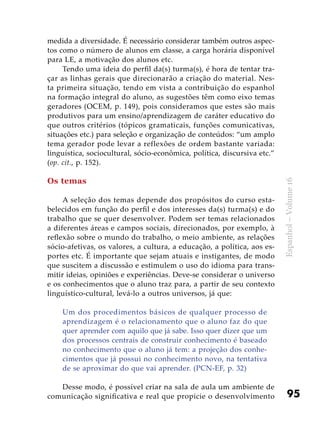 95
Espanhol–Volume16
medida a diversidade. É necessário considerar também outros aspec-
tos como o número de alunos em classe, a carga horária disponível
para LE, a motivação dos alunos etc.
Tendo uma ideia do perfil da(s) turma(s), é hora de tentar tra-
çar as linhas gerais que direcionarão a criação do material. Nes-
ta primeira situação, tendo em vista a contribuição do espanhol
na formação integral do aluno, as sugestões têm como eixo temas
geradores (OCEM, p. 149), pois consideramos que estes são mais
produtivos para um ensino/aprendizagem de caráter educativo do
que outros critérios (tópicos gramaticais, funções comunicativas,
situações etc.) para seleção e organização de conteúdos: “um amplo
tema gerador pode levar a reflexões de ordem bastante variada:
linguística, sociocultural, sócio-econômica, política, discursiva etc.”
(op. cit., p. 152).
Os temas
A seleção dos temas depende dos propósitos do curso esta-
belecidos em função do perfil e dos interesses da(s) turma(s) e do
trabalho que se quer desenvolver. Podem ser temas relacionados
a diferentes áreas e campos sociais, direcionados, por exemplo, à
reflexão sobre o mundo do trabalho, o meio ambiente, as relações
sócio-afetivas, os valores, a cultura, a educação, a política, aos es-
portes etc. É importante que sejam atuais e instigantes, de modo
que suscitem a discussão e estimulem o uso do idioma para trans-
mitir ideias, opiniões e experiências. Deve-se considerar o universo
e os conhecimentos que o aluno traz para, a partir de seu contexto
linguístico-cultural, levá-lo a outros universos, já que:
Um dos procedimentos básicos de qualquer processo de
aprendizagem é o relacionamento que o aluno faz do que
quer aprender com aquilo que já sabe. Isso quer dizer que um
dos processos centrais de construir conhecimento é baseado
no conhecimento que o aluno já tem: a projeção dos conhe-
cimentos que já possui no conhecimento novo, na tentativa
de se aproximar do que vai aprender. (PCN-EF, p. 32)
Desse modo, é possível criar na sala de aula um ambiente de
comunicação significativa e real que propicie o desenvolvimento
 