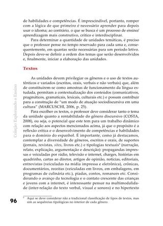 ColeçãoExplorandooEnsino
96
de habilidades e competências. É imprescindível, portanto, romper
com a lógica de que primeiro é necessário aprender para depois
usar o idioma; ao contrário, o que se busca é um processo de ensino/
aprendizagem mais construtivo, crítico e interdisciplinar.
Para determinar a quantidade de unidades temáticas, é preciso
que o professor pense no tempo reservado para cada uma e, conse-
quentemente, em quantas serão necessárias para um período letivo.
Depois deve-se definir a ordem dos temas que serão desenvolvidos
e, finalmente, iniciar a elaboração das unidades.
Textos
As unidades devem privilegiar os gêneros e o uso de textos au-
tênticos e variados (escritos, orais, verbais e não verbais) que, além
de constituírem-se como amostras de funcionamento da língua es-
tudada, permitam a contextualização dos conteúdos (comunicativos,
pragmáticos, gramaticais, lexicais, culturais etc.) e possam contribuir
para a construção de “um modo de atuação sociodiscursiva em uma
cultura” (MARCUSCHI, 2006, p. 25).
Para escolher os textos, o professor deve considerar tanto o tema
da unidade quanto a rentabilidade do gênero discursivo (COSTA,
2008), ou seja, o potencial que este tem para um trabalho dinâmico
com relação aos aspectos mencionados acima, já que o propósito é a
reflexão crítica e o desenvolvimento de competências e habilidades
para o domínio do espanhol. É importante, como já destacamos,
contemplar a diversidade de gêneros, escritos e orais, de suportes
(jornais, revistas, sites, livros etc.) e tipologias textuais9
(narração,
relato, explicação, argumentação e descrição): propagandas impres-
sas e veiculadas por rádio, televisão e internet, charges, histórias em
quadrinho, cartas ao diretor, artigos de opinião, notícias, editoriais,
entrevistas (veiculadas na mídia impressa e eletrônica), crônicas,
documentários, receitas (veiculadas em livros, em embalagens, em
programas de culinária etc.), piadas, contos, romances etc. Consi-
derando o avanço da tecnologia e o contato crescente das crianças
e jovens com a internet, é interessante pensar na multimodalida-
de (inter-relação do texto verbal, visual e sonoro) e no hipertexto
9
	 Aqui se deve considerar não a tradicional classificação de tipos de textos, mas
sim as sequências tipológicas no interior de cada gênero.
 