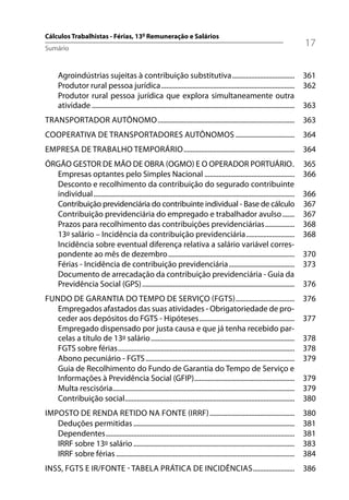 Cálculos Trabalhistas - Férias, 13º Remuneração e Salários
Sumário
                                                                                                                                    17

      Agroindústrias sujeitas à contribuição substitutiva .................................... 361
      Produtor rural pessoa jurídica ............................................................................. 362
      Produtor rural pessoa jurídica que explora simultaneamente outra
      atividade ..................................................................................................................... 363
TRANSPORTADOR AUTÔNOMO ............................................................................... 363
COOPERATIVA DE TRANSPORTADORES AUTÔNOMOS .................................. 364
EMPRESA DE TRABALHO TEMPORÁRIO ................................................................ 364
ÓRGÃO GESTOR DE MÃO DE OBRA (OGMO) E O OPERADOR PORTUÁRIO .                                                                         365
  Empresas optantes pelo Simples Nacional ....................................................                                      366
  Desconto e recolhimento da contribuição do segurado contribuinte
  individual ....................................................................................................................   366
  Contribuição previdenciária do contribuinte individual - Base de cálculo                                                          367
  Contribuição previdenciária do empregado e trabalhador avulso .......                                                             367
  Prazos para recolhimento das contribuições previdenciárias .................                                                      368
  13º salário – Incidência da contribuição previdenciária ............................                                              368
  Incidência sobre eventual diferença relativa a salário variável corres-
  pondente ao mês de dezembro .........................................................................                             370
  Férias - Incidência de contribuição previdenciária ......................................                                         373
  Documento de arrecadação da contribuição previdenciária - Guia da
  Previdência Social (GPS) ........................................................................................                 376
FUNDO DE GARANTIA DO TEMPO DE SERVIÇO (FGTS) ..................................                                                     376
   Empregados afastados das suas atividades - Obrigatoriedade de pro-
   ceder aos depósitos do FGTS - Hipóteses .......................................................                                  377
   Empregado dispensado por justa causa e que já tenha recebido par-
   celas a título de 13º salário ...................................................................................                378
   FGTS sobre férias ......................................................................................................         378
   Abono pecuniário - FGTS ......................................................................................                   379
   Guia de Recolhimento do Fundo de Garantia do Tempo de Serviço e
   Informações à Previdência Social (GFIP)..........................................................                                379
   Multa rescisória.........................................................................................................        379
   Contribuição social..................................................................................................            380
IMPOSTO DE RENDA RETIDO NA FONTE (IRRF) .................................................                                           380
   Deduções permitidas .............................................................................................                381
   Dependentes .............................................................................................................        381
   IRRF sobre 13º salário .............................................................................................             383
   IRRF sobre férias .......................................................................................................        384
INSS, FGTS E IR/FONTE - TABELA PRÁTICA DE INCIDÊNCIAS ........................ 386
 