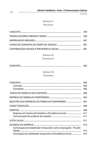 Cálculos Trabalhistas - Férias, 13º Remuneração e Salários
18                                                                                                                           Sumário


                                                           CAPÍTULO 11
                                                           PRESCRIÇÃO

CONCEITO.......................................................................................................................... 399
TRABALHADORES URBANO E RURAL .................................................................... 399
EMPREGADOS MENORES ............................................................................................ 401
FUNDO DE GARANTIA DO TEMPO DE SERVIÇO ................................................ 401
CONTRIBUIÇÃO DEVIDA À PREVIDÊNCIA SOCIAL ............................................ 401

                                                          CAPÍTULO 12
                                                          COOPERATIVAS

CONCEITO.......................................................................................................................... 403

                                                           CAPÍTULO 13
                                                           TEMPORÁRIO

CONCEITO.......................................................................................................................... 405
  Contrato ...................................................................................................................... 405
  Condições ................................................................................................................... 405
PRAZO DE VIGÊNCIA DO CONTRATO .................................................................... 406
EMPRESA DE TRABALHO TEMPORÁRIO ................................................................ 407
REGISTRO DAS EMPRESAS DE TRABALHO TEMPORÁRIO ............................. 407
CARACTERIZAÇÃO ......................................................................................................... 409
DIREITOS ............................................................................................................................ 409
   Registro em Carteira de Trabalho e Previdência Social .............................. 411
   Comunicação de acidente do trabalho ........................................................... 411
JUSTA CAUSA ................................................................................................................... 411
FALÊNCIA DA EMPRESA .............................................................................................. 413
   Contratação do trabalhador temporário como empregado - Possibi-
   lidade............................................................................................................................ 413
   Vinculação do trabalhador temporário à Previdência Social ................... 413
 