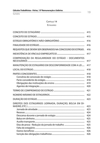 Cálculos Trabalhistas - Férias, 13º Remuneração e Salários
Sumário
                                                                                                                                      19

                                                             CAPÍTULO 14
                                                             ESTAGIÁRIO

CONCEITO DE ESTAGIÁRIO ........................................................................................ 415
CONCEITO DE ESTÁGIO ................................................................................................ 415
ESTÁGIO OBRIGATÓRIO E NÃO-OBRIGATÓRIO .................................................. 416
FINALIDADE DO ESTÁGIO ........................................................................................... 416
REQUISITOS QUE DEVEM SER OBSERVADOS NA CONCESSÃO DO ESTÁGIO .                                                                         416
INEXISTÊNCIA DE VÍNCULO EMPREGATÍCIO ....................................................... 417
COMPROVAÇÃO DA REGULARIDADE DO ESTÁGIO – DOCUMENTOS
NECESSÁRIOS .................................................................................................................. 417
MANUTENÇÃO DE ESTAGIÁRIO EM DESCONFORMIDADE COM A LEI ..... 417
LOCAL DO ESTÁGIO ....................................................................................................... 418
PARTES CONCEDENTES................................................................................................                    418
   Convênio de concessão de estágio ...................................................................                               418
   Parte concedente do estágio...............................................................................                         418
   Obrigações das instituições de ensino ............................................................                                 419
   Agentes de integração ...........................................................................................                  420
TERMO DE COMPROMISSO DE ESTÁGIO .............................................................. 421
NÚMERO MÁXIMO DE ESTAGIÁRIOS ...................................................................... 422
DURAÇÃO DO ESTÁGIO ............................................................................................... 423
DIREITOS DOS ESTAGIÁRIOS (JORNADA, DURAÇÃO, BOLSA EM DI-
NHEIRO, ETC.) .............................................................................................................           423
   Jornada de atividade ..............................................................................................                423
   Recesso ........................................................................................................................   424
   Descanso durante a jornada de estágio ..........................................................                                   424
   Bolsa em dinheiro ....................................................................................................             425
   Auxílio-transporte....................................................................................................             425
   Dias de prova - Redução da jornada de trabalho ........................................                                            425
   Falta do estagiário ...................................................................................................            426
   Outros benefícios ....................................................................................................             426
   Isenção das obrigações trabalhistas .................................................................                              426
 