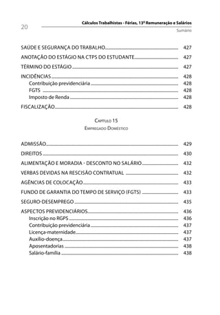 Cálculos Trabalhistas - Férias, 13º Remuneração e Salários
20                                                                                                                                Sumário



SAÚDE E SEGURANÇA DO TRABALHO................................................................... 427
ANOTAÇÃO DO ESTÁGIO NA CTPS DO ESTUDANTE........................................ 427
TÉRMINO DO ESTÁGIO ................................................................................................. 427
INCIDÊNCIAS ....................................................................................................................       428
   Contribuição previdenciária ................................................................................                        428
   FGTS ............................................................................................................................   428
   Imposto de Renda ...................................................................................................                428
FISCALIZAÇÃO ................................................................................................................. 428

                                                         CAPÍTULO 15
                                                     EMPREGADO DOMÉSTICO

ADMISSÃO......................................................................................................................... 429
DIREITOS ............................................................................................................................ 430
ALIMENTAÇÃO E MORADIA - DESCONTO NO SALÁRIO ................................. 432
VERBAS DEVIDAS NA RESCISÃO CONTRATUAL ................................................ 432
AGÊNCIAS DE COLOCAÇÃO ....................................................................................... 433
FUNDO DE GARANTIA DO TEMPO DE SERVIÇO (FGTS) ................................. 433
SEGURO-DESEMPREGO ............................................................................................... 435
ASPECTOS PREVIDENCIÁRIOS...................................................................................                            436
   Inscrição no RGPS ....................................................................................................              436
   Contribuição previdenciária ................................................................................                        437
   Licença-maternidade..............................................................................................                   437
   Auxílio-doença..........................................................................................................            437
   Aposentadorias ........................................................................................................             438
   Salário-família ...........................................................................................................         438
 