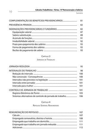 Cálculos Trabalhistas - Férias, 13º Remuneração e Salários
10                                                                                                                                Sumário



COMPLEMENTAÇÃO DE BENEFÍCIOS PREVIDENCIÁRIOS ..............................                                                             81
PREVIDÊNCIA PRIVADA ................................................................................................                    82
INDENIZAÇÕES PREVIDENCIÁRIAS E FUNDIÁRIAS ..........................................                                                   82
   Equiparação salarial ................................................................................................               87
   Salário substituição .................................................................................................              89
   Acúmulo de funções ...............................................................................................                  91
   Irredutibilidade salarial ..........................................................................................                92
   Prazo para pagamento dos salários ..................................................................                                93
   Forma de pagamento dos salários ....................................................................                                93
   Recibo de pagamento de salário ......................................................................                               93

                                                           CAPÍTULO 3
                                                      JORNADA DE TRABALHO


JORNADA REDUZIDA ...................................................................................................                    95
INTERVALOS DO TRABALHO .....................................................................................                            98
   Redução do intervalo ............................................................................................                   100
   Não concessão - Consequências .......................................................................                               100
   Intervalos não previstos na legislação ............................................................                                 101
   Intervalo entre jornadas .......................................................................................                    101
   Intervalo para mulher ............................................................................................                  101
CONTROLE DE JORNADA DE TRABALHO ............................................................ 101
  Registro Eletrônico de Ponto .............................................................................. 103
  Sistemas alternativos de controle de jornada de trabalho ....................... 106

                                                       CAPÍTULO 4
                                              REPOUSO SEMANAL REMUNERADO


REMUNERAÇÃO DO REPOUSO .................................................................................                               107
   Cálculo .........................................................................................................................   107
   Empregado semanalista, diarista e horista.....................................................                                      108
   Empregado que trabalha em domicílio ...........................................................                                     111
   Empregado que trabalha em jornada reduzida ...........................................                                              111
   Adicionais ...................................................................................................................      112
 