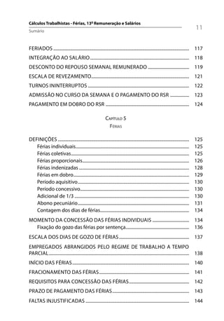 Cálculos Trabalhistas - Férias, 13º Remuneração e Salários
Sumário
                                                                                                                                    11

FERIADOS .......................................................................................................................... 117
INTEGRAÇÃO AO SALÁRIO ......................................................................................... 118
DESCONTO DO REPOUSO SEMANAL REMUNERADO ..................................... 119
ESCALA DE REVEZAMENTO........................................................................................ 121
TURNOS ININTERRUPTOS ........................................................................................... 122
ADMISSÃO NO CURSO DA SEMANA E O PAGAMENTO DO RSR ................. 123
PAGAMENTO EM DOBRO DO RSR ........................................................................... 124

                                                             CAPÍTULO 5
                                                               FÉRIAS

DEFINIÇÕES ......................................................................................................................   125
   Férias individuais......................................................................................................         125
   Férias coletivas ..........................................................................................................      125
   Férias proporcionais................................................................................................             126
   Férias indenizadas ...................................................................................................           128
   Férias em dobro........................................................................................................          129
   Período aquisitivo ....................................................................................................          130
   Período concessivo..................................................................................................             130
   Adicional de 1/3 .......................................................................................................         130
   Abono pecuniário ....................................................................................................            131
   Contagem dos dias de férias................................................................................                      134
MOMENTO DA CONCESSÃO DAS FÉRIAS INDIVIDUAIS ................................. 134
  Fixação do gozo das férias por sentença......................................................... 136
ESCALA DOS DIAS DE GOZO DE FÉRIAS ............................................................... 137
EMPREGADOS ABRANGIDOS PELO REGIME DE TRABALHO A TEMPO
PARCIAL .............................................................................................................................. 138
INÍCIO DAS FÉRIAS ......................................................................................................... 140
FRACIONAMENTO DAS FÉRIAS ................................................................................. 141
REQUISITOS PARA CONCESSÃO DAS FÉRIAS ...................................................... 142
PRAZO DE PAGAMENTO DAS FÉRIAS ..................................................................... 143
FALTAS INJUSTIFICADAS ............................................................................................. 144
 