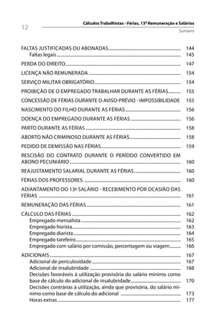 Cálculos Trabalhistas - Férias, 13º Remuneração e Salários
12                                                                                                                             Sumário



FALTAS JUSTIFICADAS OU ABONADAS ................................................................. 144
   Faltas legais ................................................................................................................ 145
PERDA DO DIREITO ........................................................................................................ 147
LICENÇA NÃO REMUNERADA ................................................................................... 154
SERVIÇO MILITAR OBRIGATÓRIO.............................................................................. 154
PROIBIÇÃO DE O EMPREGADO TRABALHAR DURANTE AS FÉRIAS ........... 155
CONCESSÃO DE FÉRIAS DURANTE O AVISO-PRÉVIO - IMPOSSIBILIDADE                                                                        155
NASCIMENTO DO FILHO DURANTE AS FÉRIAS .................................................. 156
DOENÇA DO EMPREGADO DURANTE AS FÉRIAS ............................................. 156
PARTO DURANTE AS FÉRIAS ...................................................................................... 158
ABORTO NÃO CRIMINOSO DURANTE AS FÉRIAS .............................................. 158
PEDIDO DE DEMISSÃO NAS FÉRIAS........................................................................ 159
RESCISÃO DO CONTRATO DURANTE O PERÍODO CONVERTIDO EM
ABONO PECUNIÁRIO .................................................................................................... 160
REAJUSTAMENTO SALARIAL DURANTE AS FÉRIAS .......................................... 160
FÉRIAS DOS PROFESSORES ....................................................................................... 160
ADIANTAMENTO DO 13º SALÁRIO - RECEBIMENTO POR OCASIÃO DAS
FÉRIAS ................................................................................................................................ 161
REMUNERAÇÃO DAS FÉRIAS ..................................................................................... 161
CÁLCULO DAS FÉRIAS ..................................................................................................               162
   Empregado mensalista ..........................................................................................                  162
   Empregado horista..................................................................................................              163
   Empregado diarista .................................................................................................             164
   Empregado tarefeiro...............................................................................................               165
   Empregado com salário por comissão, percentagem ou viagem..........                                                              166
ADICIONAIS ......................................................................................................................   167
   Adicional de periculosidade ................................................................................                     167
   Adicional de insalubridade ..................................................................................                    168
   Decisões favoráveis à utilização provisória do salário mínimo como
   base de cálculo do adicional de insalubridade .............................................                                      170
   Decisões contrárias à utilização, ainda que provisória, do salário mí-
   nimo como base de cálculo do adicional ......................................................                                    173
   Horas extras ...............................................................................................................     177
 