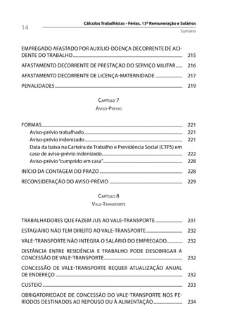 Cálculos Trabalhistas - Férias, 13º Remuneração e Salários
14                                                                                                                                Sumário



EMPREGADO AFASTADO POR AUXÍLIO-DOENÇA DECORRENTE DE ACI-
DENTE DO TRABALHO .................................................................................................. 215
AFASTAMENTO DECORRENTE DE PRESTAÇÃO DO SERVIÇO MILITAR ...... 216
AFASTAMENTO DECORRENTE DE LICENÇA-MATERNIDADE ........................ 217
PENALIDADES .................................................................................................................. 219

                                                               CAPÍTULO 7
                                                            AVISO-PRÉVIO


FORMAS..............................................................................................................................   221
   Aviso-prévio trabalhado ........................................................................................                    221
   Aviso-prévio indenizado .......................................................................................                     221
   Data da baixa na Carteira de Trabalho e Previdência Social (CTPS) em
   caso de aviso-prévio indenizado........................................................................                             222
   Aviso-prévio “cumprido em casa”.......................................................................                              228
INÍCIO DA CONTAGEM DO PRAZO .......................................................................... 228
RECONSIDERAÇÃO DO AVISO-PRÉVIO ................................................................. 229

                                                               CAPÍTULO 8
                                                         VALE-TRANSPORTE


TRABALHADORES QUE FAZEM JUS AO VALE-TRANSPORTE ........................ 231
ESTAGIÁRIO NÃO TEM DIREITO AO VALE-TRANSPORTE ................................ 232
VALE-TRANSPORTE NÃO INTEGRA O SALÁRIO DO EMPREGADO.............. 232
DISTÂNCIA ENTRE RESIDÊNCIA E TRABALHO PODE DESOBRIGAR A
CONCESSÃO DE VALE-TRANSPORTE ...................................................................... 232
CONCESSÃO DE VALE-TRANSPORTE REQUER ATUALIZAÇÃO ANUAL
DE ENDEREÇO ................................................................................................................. 232
CUSTEIO ............................................................................................................................. 233
OBRIGATORIEDADE DE CONCESSÃO DO VALE-TRANSPORTE NOS PE-
RÍODOS DESTINADOS AO REPOUSO OU À ALIMENTAÇÃO .......................... 234
 