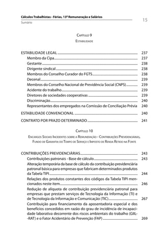 Cálculos Trabalhistas - Férias, 13º Remuneração e Salários
Sumário
                                                                                                                                      15

                                                              CAPÍTULO 9
                                                             ESTABILIDADE


ESTABILIDADE LEGAL ...................................................................................................                237
   Membro da Cipa.......................................................................................................              237
   Gestante ......................................................................................................................    238
   Dirigente sindical .....................................................................................................           238
   Membros do Conselho Curador do FGTS........................................................                                        238
   Decenal ........................................................................................................................   239
   Membros do Conselho Nacional de Previdência Social (CNPS) ..............                                                           239
   Acidente do trabalho..............................................................................................                 239
   Diretores de sociedades cooperativas .............................................................                                 239
   Discriminação............................................................................................................          240
   Representantes dos empregados na Comissão de Conciliação Prévia                                                                    240
ESTABILIDADE CONVENCIONAL .............................................................................. 240
CONTRATO POR PRAZO DETERMINADO .............................................................. 241

                                         CAPÍTULO 10
       ENCARGOS SOCIAIS INCIDENTES SOBRE A REMUNERAÇÃO - CONTRIBUIÇÕES PREVIDENCIÁRIAS,
         FUNDO DE GARANTIA DO TEMPO DE SERVIÇO E IMPOSTO DE RENDA RETIDO NA FONTE


CONTRIBUIÇÕES PREVIDENCIÁRIAS.......................................................................                                  243
  Contribuições patronais - Base de cálculo ......................................................                                    243
  Alteração temporária da base de cálculo da contribuição previdenciária
  patronal básica para empresas que fabricam determinados produtos
  da Tabela TIPI .............................................................................................................        244
  Relações dos produtos constantes dos códigos da Tabela TIPI men-
  cionados neste item................................................................................................                 246
  Redução de alíquota de contribuição previdenciária patronal para
  empresas que prestam serviços de Tecnologia da Informação (TI) e
  de Tecnologia da Informação e Comunicação (TIC)....................................                                                 267
  Contribuição para financiamento da aposentadoria especial e dos
  benefícios concedidos em razão do grau de incidência de incapaci-
  dade laborativa decorrente dos riscos ambientais do trabalho (GIIL-
  -RAT) e o Fator Acidentário de Prevenção (FAP) ...........................................                                          269
 