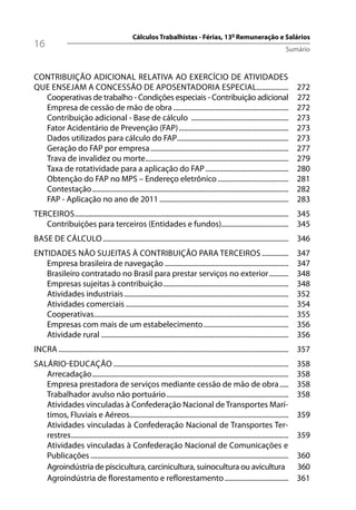 Cálculos Trabalhistas - Férias, 13º Remuneração e Salários
16                                                                                                                                  Sumário



CONTRIBUIÇÃO ADICIONAL RELATIVA AO EXERCÍCIO DE ATIVIDADES
QUE ENSEJAM A CONCESSÃO DE APOSENTADORIA ESPECIAL..................                                                                      272
  Cooperativas de trabalho - Condições especiais - Contribuição adicional                                                                272
  Empresa de cessão de mão de obra .................................................................                                     272
  Contribuição adicional - Base de cálculo .......................................................                                       273
  Fator Acidentário de Prevenção (FAP) ..............................................................                                    273
  Dados utilizados para cálculo do FAP...............................................................                                    273
  Geração do FAP por empresa ..............................................................................                              277
  Trava de invalidez ou morte.................................................................................                           279
  Taxa de rotatividade para a aplicação do FAP ...............................................                                           280
  Obtenção do FAP no MPS – Endereço eletrônico ........................................                                                  281
  Contestação ...............................................................................................................            282
  FAP - Aplicação no ano de 2011 .........................................................................                               283
TERCEIROS......................................................................................................................... 345
   Contribuições para terceiros (Entidades e fundos)...................................... 345
BASE DE CÁLCULO ......................................................................................................... 346
ENTIDADES NÃO SUJEITAS À CONTRIBUIÇÃO PARA TERCEIROS ...............                                                                     347
   Empresa brasileira de navegação ......................................................................                                347
   Brasileiro contratado no Brasil para prestar serviços no exterior ...........                                                         348
   Empresas sujeitas à contribuição .......................................................................                              348
   Atividades industriais .............................................................................................                  352
   Atividades comerciais ............................................................................................                    354
   Cooperativas ..............................................................................................................           355
   Empresas com mais de um estabelecimento ................................................                                              356
   Atividade rural ..........................................................................................................            356
INCRA .................................................................................................................................. 357
SALÁRIO-EDUCAÇÃO ...................................................................................................                     358
   Arrecadação ...............................................................................................................           358
   Empresa prestadora de serviços mediante cessão de mão de obra .....                                                                   358
   Trabalhador avulso não portuário .....................................................................                                358
   Atividades vinculadas à Confederação Nacional de Transportes Marí-
   timos, Fluviais e Aéreos..........................................................................................                    359
   Atividades vinculadas à Confederação Nacional de Transportes Ter-
   restres ...........................................................................................................................   359
   Atividades vinculadas à Confederação Nacional de Comunicações e
   Publicações ................................................................................................................          360
   Agroindústria de piscicultura, carcinicultura, suinocultura ou avicultura                                                             360
   Agroindústria de florestamento e reflorestamento ....................................                                                 361
 