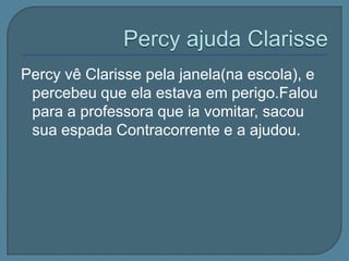 Percy vê Clarisse pela janela(na escola), e
 percebeu que ela estava em perigo.Falou
 para a professora que ia vomitar, sacou
 sua espada Contracorrente e a ajudou.
 