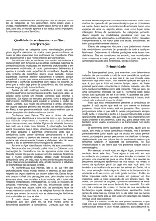 campo das manifestações psicológicas não só porque, como            entenda essas categorias como entidades mentais, mas como
tal, as categorias se nos apresentam como coisas vivas e            modos de operação do pensamento-signo que se processam
vividas, mas também porque, a partir disso, tornar-se-á claro por   na mente. Assim sendo, consciência não é tomada como uma
que, para nós, o mundo aparece e se traduz como linguagem,          espécie de alma ou espírito etéreo, mas como lugar onde
fundamento de toda a Semiótica.                                     interagem formas de pensamento. As categorias, portanto,
                                                                    dizem respeito às modalidades peculiares com que os
                                                                    pensamentos são enformados e entretecidos. Enfim: camadas
       Qualidade de sentimento... conflito...                       interpenetráveis e, na maior parte das vezes, simultâneas, se
                 interpretação                                      bem que qualitativamente distintas.
                                                                          Essas três categorias irão para o que poderíamos chamar
       Exemplificar as categorias como manifestações psicoló-       três modalidades possíveis de apreensão de todo e qualquer
gicas significa examinar os modos mais gerais conforme os           fenômeno. Certamente há infinitas gradações entre essas mo-
quais se dá a apreensão dos fenômenos na consciência. Para          dalidades. Elas se constituem, no entanto, nas modalidades
tal, esclareçamos o que Peirce entende por consciência.             mais universais e mais gerais, através das quais se opera a
       Consciência não se confunde com razão. Consciência é         apreensão-tradução dos fenômenos. Senão vejamos:
como um lago sem fundo no qual as idéias (partículas materiais da
consciência) estão localizadas em diferentes profundidades e em                            Primeiridade
permanente mobilidade. A razão (pensamento deliberado) é
apenas a camada mais superficial da consciência. Aquela que
                                                                          Se fosse possível parar, para examinar, num determinado
está próxima da superfície. Sobre essa camada, porque
                                                                    instante, de que consiste o todo de uma consciência, qualquer
superficial, podemos exercer autocontrole e também, porque
                                                                    consciência, a minha ou a sua, isto é, de que consiste esse
superficial, é a ela que nossa autoconsciência está atada. Daí
                                                                    labiríntico "lago sem fundo", num instante qualquer em que é o
tendermos a confundir consciência com razão. No entanto, se
                                                                    que é, por que é tudo ao mesmo tempo, repito, se fosse
bem que a razão seja parte da consciência, ela não compõe,
nem de longe, o todo da consciência.                                possível parar essa consciência no instante presente, ela não
       Apesar de não restringir consciência à razão, isto não       seria senão presentidade como está presente. Trata-se, pois, de
significa que Peirce menosprezasse a razão. Sua lógica, aliás, se   uma consciência imediata tal qual é. Nenhuma outra coisa
propõe como sendo um método científico para orientar o              senão pura qualidade de ser e de sentir. A qualidade da cons-
raciocínio. Sua lógica se estrutura, portanto, como a criação de    ciência imediata é uma impressão (sentimento) in totum, indi-
instrumentos científicos para auxiliar e ampliar o poder da         visível, não analisável, inocente e frágil.
razão. Contudo, sua noção de consciência é ampla, dinâmica,               Tudo que está imediatamente presente à consciência de
em alguns aspectos próxima dos estudos da estrutura psíquica        alguém é tudo aquilo que está na sua mente no instante
em Freud e mais próxima ainda da noção de consciência que as        presente. Nossa vida inteira está no presente. Mas, quando
atuais pesquisas do cérebro estão nos dando.                        perguntamos sobre o que está lá, nossa pergunta vem sempre
                                                                    muito tarde. O presente já se foi, e o que permanece dele já está
       Confiramos com Peirce: "Tal era o dictum da velha
                                                                    grandemente transformado, visto que então nos encontramos em
psicologia que identificava a consciência com o ego, declarava
                                                                    outro presente, e se pararmos, outra vez, para pensar nele, ele
sua absoluta simplicidade e mantinha que suas faculdades
                                                                    também já terá voado, evanescido e se transmutado num outro
eram meros nomes para divisões lógicas da atividade humana.
                                                                    presente.
Isso tudo era a mais pura fantasia. A observação dos fatos
                                                                          O sentimento como qualidade é, portanto, aquilo que dá
agora nos ensinou que o cego é uma mera onda na consciência,
um traço pequeno e superficial; ensinou-nos ainda que a             sabor, tom, matiz à nossa consciência imediata, mas é também
consciência pode conter diversas personalidades e é tão             paradoxalmente justo aquilo que se oculta ao nosso pensa-
complexa quanto o cérebro ele mesmo, e que as faculdades,           mento, porque para pensar precisamos nos deslocar no tempo,
embora não absolutamente fixáveis e definíveis, são tão reais       deslocamento que nos coloca fora do sentimento mesmo que
quanto o são as diferentes circunvoluções do cérebro".              tentamos capturar. A qualidade da consciência, na sua
      Ao levar o rigor científico ao máximo de suas possibilida-    imediaticidade, é tão tenra que não podemos sequer tocá-la
des, Peirce acaba encontrando, pelas vias do Ocidente, uma          sem estragá-la.
concepção de consciência que se aproxima muito mais da                    Por exemplo: aí está você, em algum lugar, provavelmente
filosofia oriental do que de qualquer um dos sistemas filosóficos   sentado, lendo este livro. Tome agora o que está em sua
que o mundo ocidental produziu. Desse modo, tomando-se              consciência em qualquer um dos seus simples momentos. Há
consciência como um todo, nada há nela senão estados mutáveis.      primeiro uma consciência geral da vida. Então, há a reunião de
O que chamamos racionalidade sofre, a todo momento, a influência    pequenas sensações epidérmicas de sua roupa. Há, então, o
de interferências fora do nosso controle.                           senso da qualidade geral do lugar em que você está. Há
      As interferências são internas, isto é, as que vêm das        também a consciência de estar só, se estiver só. Então, há a
profundezas do nosso mundo interior, e externas, as que dizem       luz, uma sensação muito vaga do cheiro e da temperatura do
respeito às forças objetivas que atuam sobre nós. Essas forças      ambiente e do seu corpo, um certo gosto na boca... Então, as
vão desde o nível das percepções que, pelo simples fato de          letras impressas neste livro as quais, em qualquer um dos
estarmos vivos, nos inundam a todo instante, até o nível das        instantes, serão a mera apreensão de um simples traço. Há,
relações interpessoais, intersubjetivas, ou seja, as relações de    ainda, um conjunto de noções, o provável sentimento de estar
amizade, vizinhança, amor, ódio etc, encontrando ainda as           compreendendo o que estou tentando lhe transmitir. Em adi-
forças sociais que atuam sobre nós: as condições reais de           ção, há centenas de coisas no fundo de sua consciência:
nossa existência social, isto é, as relações formais de classes     lembranças vagas, desejos indiscerníveis, sentimentos muito
sociais que variam de acordo com as determinações históricas        gerais de estar mais ou menos bem ou de estar mais ou menos
das sociedades em que se vive.                                      mal. Sua vida inteira está aí com você em cada lapso de instante
      A partir disso, podemos nos aproximar de suas                 em que você está existindo.
categorias que são, para ele, os três modos como os                        Esse é o melhor modo em que posso descrever o que
fenômenos aparecem à consciência. Contudo, que não se               está em sua consciência num simples momento. Mas levei
                                                                    considerável tempo e usei muitas palavras para descrevê-lo.
                                                                                                                                   9
 