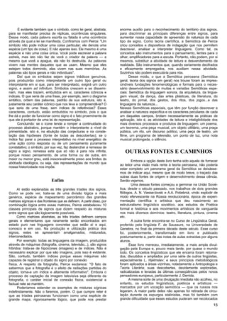 É evidente também que o símbolo, como lei geral, abstrata,        enorme auxílio para o reconhecimento do território dos signos,
para se manifestar precisa de réplicas, ocorrências singulares.          para discriminar as principais diferenças entre signos, para
Desse modo, cada palavra escrita ou falada é uma ocorrência              aumentar nossa capacidade de apreensão da natureza de cada
através da qual a lei se manifesta. Confiramos com Peirce: "Um           tipo de signo. Como teoria científica, a Semiótica de Peirce
símbolo não pode indicar uma coisa particular; ele denota uma            criou conceitos e dispositivos de indagação que nos permitem
espécie (um tipo de coisa). E não apenas isso. Ele mesmo é uma           descrever, analisar e interpretar linguagens. Como tal, os
espécie e não uma coisa única. Você pode escrever a palavra              conceitos são instrumentos para o pensamento, lentes para o
estrela, mas isto não faz de você o criador da palavra — e               olhar, amplificadores para a escuta. Portanto, não podem, por si
mesmo que você a apague, ela não foi destruída. As palavras              mesmos, substituir a atividade de leitura e desvendamento da
vivem nas mentes daqueles que as usam. Mesmo que eles                    realidade. São instrumentos que, quando seriamente decifrados
estejam todos dormindo, elas vivem nas suas memórias. As                 e eficazmente empregados, nos auxiliam nessa atividade.
palavras são tipos gerais e não individuais".                            Sozinhos não podem executá-la para nós.
       Daí que os símbolos sejam signos triádicos genuínos,                     Desse modo, o que a Semiótica peirceana (Semiótica
pois produzirão como interpretante um outro tipo geral ou                geral, teoria dos signos em geral) nos trouxe foram as impres-
interpretante em si que, para ser interpretado, exigirá um outro         cindíveis fundações fenomenológicas e formais para o neces-
signo, e assim ad infinitum. Símbolos crescem e se dissemi-              sário desenvolvimento de muitas e variadas Semióticas espe-
nam, mas eles trazem, embutidos em si, caracteres icônicos e             ciais: Semiótica da linguagem sonora, da arquitetura, da lingua-
indicais. O que seria de uma frase, por exemplo, sem o diagrama          gem visual, da dança, das artes plásticas, da literatura, do
sintático, ordem das palavras, padrão de sua estrutura, isto é,          teatro, do jornal, dos gestos, dos ritos, dos jogos...e das
justamente seu caráter icônico que nos leva a compreendê-la? O           linguagens da natureza...
que seria de uma frase, sem índices de referências? Esses                Nessas Semióticas especiais, que têm por função descrever e
caracteres, contudo, estão embutidos no símbolo, pois o que              analisar a natureza específica e os caracteres peculiares de cada
lhe dá o poder de funcionar como signo é o fato proeminente de           um daqueles campos, brotam necessariamente as práticas de
que ele é portador de uma lei de representação.                          aplicação, isto é, as atividades de leitura e inteligibilidade dos
       Concluindo: se o ícone tende a romper a continuidade do           mais diversos processos e produtos de linguagem: um poema,
processo abstrativo, porque mantém o interpretante a nível de            um teorema, uma peça musical, um objeto utilitário, uma praça
primeiridade, isto é, na ebulição das conjecturas e na conste-           pública, um rito, um discurso político, uma peça de teatro, um
lação das hipóteses (fonte de todas as descobertas); se o                filme, um programa de televisão, um ponto de luz, uma nota
índice faz parar o processo interpretativo no nível energético de        musical prolongada, o silêncio.
uma ação como resposta ou de um pensamento puramente
constatativo; o símbolo, por sua vez, faz deslanchar a remessa de
signo a signo, remessa esta que só não é para nós infinita,                 OUTRAS FONTES E CAMINHOS
porque nosso pensamento, de uma forma ou de outra, em
maior ou menor grau, está inexoravelmente preso aos limites da
                                                                                 Embora a opção deste livro tenha sido aquela de fornecer
abóbada ideológica, ou seja, das representações de mundo que
                                                                         ao leitor uma visão mais rente à teoria peirceana, não poderia
nossa historicidade nos impõe.
                                                                         estar completo um panorama geral da Semiótica se deixásse-
                                                                         mos de indicar aqui, mesmo que de modo breve, o traçado das
                                                                         outras duas fontes de origem e desenvolvimento dessa ciência.
                              Enfim                                      Senão vejamos.
                                                                                 Uma dessas fontes começou a germinar na União Sovié-
      Aí estão explanadas as três grandes tríades dos signos.            tica, desde o século passado, nos trabalhos de dois grandes
Como se pode ver, trata-se de uma divisão lógica a mais                  filólogos, A. N. Viesse-lovski e A.A. Potiebniá, vindo explodir de
genérica, espécie de mapeamento panorâmico das grandes                   modo efervescente na Rússia revolucionária, época de experi-
matrizes sígnicas e das fronteiras que as definem. A partir disso, por   mentação científica e artística que deu nascimento ao
combinação lógica entre essas matrizes, Peirce estabeleceu 10            estruturalismo lingüístico soviético, aos estudos de Poética
classes principais de signos que dizem respeito às misturas              formal e histórica e aos movimentos artísticos de vanguarda
entre signos que são logicamente possíveis.                              nos mais diversos domínios: teatro, literatura, pintura, cinema
      Como matrizes abstratas, as três tríades definem campos            etc.
gerais e elementares que raramente serão encontrados em                          A outra fonte encontra-se no Curso de Lingüística Geral,
estado puro nas linguagens concretas que estão aí e aqui,                proferido pelo lingüista F. de Saussure, na Universidade de
conosco e em uso. Na produção e utilização prática dos                   Genebra, no final da primeira década deste século. Esse curso
signos, estes se apresenta/n amalgamados, misturados,                    foi, posteriormente, transformado em livro e publicado
interconectados.                                                         postumamente a, partir das notas de aulas extraídas por alguns
      Por exemplo: todas as linguagens da imagem, produzidos             alunos.
através de máquinas (fotografia, cinema, televisão...), são signos              Esse livro mereceu, imediatamente, a mais ampla divul-
híbridos: trata-se de hipoícones (imagens) e de índices. Não é           gação pela Europa e, pouco mais tarde, por quase o mundo
necessário explicar por que são imagens, pois isso é evldente.           todo. Os conceitos lingüísticos que ele encerra foram retoma-
São, contudo, também índices porque essas máquinas são                   dos, discutidos e ampliados por uma série de outros lingüistas,
capazes de registrar o objeto do signo por conexão                       especialmente L. Hjelmslev; e seus princípios metodológicos
física. A respeito da fotografia, Peirce esclarece: "O fato de           foram aplicados a áreas vizinhas, notadamente a Antropologia e
sabermos que a fotografia é o efeito de radiações partidas do            Teoria Literária; suas descobertas, devidamente exploradas,
objeto, torna-a um índice e altamente informativo". Embora o             radicalizadas e levadas às últimas conseqüências pelos novos
processo de captação da imagem televisiva seja diferente da              pensadores europeus, particularmente J. Derrida.
fotografia, o caráter inicial de conexão física, existencial e                  A mesma sorte de uma divulgação imediata não acolheu, no
factual nele se mantém.                                                  entanto, os estudos lingüísticos, poéticos e artísticos —
      Poderíamos estender os exemplos de misturas sígnicas               marcados por um vocação semiótica — que os russos nos
indefinidamente. Não o faremos, porém. O que cumpre reter é              legaram. A maior parte deles não apenas foi retirada de circu-
que as tríades peirceanas funcionam como uma espécie de                  lação durante os expurgos stalinistas, mas foi também com
grande mapa, rigorosamente lógico, que pode nos prestar                  grande dificuldade que esses estudos puderam ser recolocados
                                                                                                                                        15
 