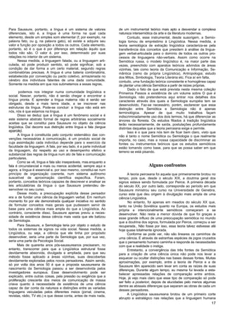 Para Saussure, portanto, a língua é um sistema de valores            de um instrumental teórico mais apto a desvendar a complexa
diferenciais, isto é, a língua é uma forma na qual cada              natureza intersemiótica da arte e da literatura modernas.
elemento, desde um simples som elementar (f, por exemplo, na               Contudo, esse instrumental, desde suaorigem, a Semio-
palavra fato, ou g, na palavra gato), só existe e adquire seu        logia tomou de empréstimo à Lingüística. Nessa medida, a
valor e função por oposição a todos os outros. Cada elemento,        teoria semiológica de extração lingüística caracteriza-se pela
portanto, só é o que é por diferença em relação àquilo que           transferência dos conceitos que presidem à análise da lingua-
todos não são. O valor é, por isso, determinado por suas             gem verbal-articulada para o domínio de todos os outros pro-
relações no interior de um sistema.                                  cessos de linguagens não-verbais. Assim como ocorre na
      Nessa medida, a linguagem falada, ou a linguagem arti-         Semiótica russa, o modelo lingüístico é, na maior parte das
culada, só pode produzir sentido, só pode significar, sob a          vezes, preenchido com aparatos teóricos advindos de áreas
condição de dar forma a um certo material, segundo regras            vizinhas, tais como teoria da Comunicação e Informação, Se-
combinatórias precisas. A língua é uma bateria combinatória,         mântica (ramo da própria Lingüística), Antropologia; estudo
estabelecida por convenção ou pacto coletivo, armazenada no          dos Mitos, Simbologia, Teoria Literária etc. Fica aí em falta,
cérebro dos indivíduos falantes de uma dada comunidade.              contudo, uma fundação teórica consistente e homogênea capaz
Somente na medida em que nos submetemos a essas regras,              de plantar uma ciência Semiótica a partir de raízes próprias.
                                                                           Dado o fato de que está prevista nesta mesma coleção
       podemos nos integrar numa comunidade lingüística e            Primeiros Passos a existência de um volume sobre O que é
social. Nascer, portanto, não é senão chegar e encontrar a           Semiologia, não pretendemos aqui entrar nos detalhes dos
língua pronta. E aprender a língua materna não é senão ser           caracteres através dos quais a Semiologia européia tem se
obrigado, desde a mais tenra idade, a se inscrever nas               desenvolvido. Faz-se necessário, porém, esclarecer que essa
estruturas da língua. Pode-se concluir: a língua não está em         distinção entre Semiótica e Semiologia não é apenas
nós, nós é que estamos na língua.                                    terminológica. Apesar de que muito trabalhos façam
       Disso se deduz que a língua é um fenômeno social e é          indiscriminadamente uso dos dois termos, há que diferenciar as
este sistema abstrato formal de regras arbitrárias socialmente       árvores da floresta. Os estudos filiados à tradição lingüística
aceitas que se constitui para Saussure no objeto da ciência          terão necessariamente, de saída, postulações profundamente
lingüística. Daí decorre sua distinção entre língua e fala (langue   distintas daquelas que a teoria peirceana exige e permite.
eparole).                                                                  Isso é o que para nós tem de ficar bem claro, visto que
       A língua é constituída pelo conjunto sistemático das con-     não é tanto o nome Semiótica ou Semiologia o que realmente
venções necessárias à comunicação, é um produto social de            importa, no caso, mas a nossa capacidade de discriminar as
cuja assimilação cada indivíduo depende para o exercício da          fontes ou instrumentos teóricos que os estudos semióticos
faculdade da linguagem. A fala, por seu lado, é a parte individual   estão tomando como base, para que se possa saber em que
da linguagem, diz respeito ao uso e desempenho efetivo e             terreno se está pisando.
substancial das regras da língua num ato de fala e comunicação
particulares.
       Como se vê, língua e fala são inseparáveis, mas.enquanto a
fala é circunstancial e mais ou menos acidental, sempre aqui e                          Alguns confrontos
agora, a língua é essencial e, por isso mesmo, constitui-se num
princípio de organização coerente, num sistema autônomo                    A teoria peirceana foi aquela que primeiramente brotou no
suscetível de aproximação científica específica. Foram,              tempo, pois que, desde o século XIX, a doutrina geral dos
portanto, conceitos teóricos capazes de descrever e analisar as      signos estava sendo formulada por Peirce. A primeira década
leis articulatórias da língua o que Saussure pretendeu de-           do século XX, por outro lado, corresponde ao período em que
senvolver no seu curso.                                              Saussure ministrou seu curso na Universidade de Genebra,
       Desse modo, a preocupação explícita desse pensador            curso este que deu origem à divulgação mais ampla de uma
era a de fundar uma ciência da linguagem verbal. Em nenhum           ciência Lingüística.
momento foi por ele demonstrada qualquer iniciativa no sentido             No entanto, foi apenas em meados do século XX que,
de formular conceitos mais gerais que pudessem servir de             tanto na União Soviética quanto na Europa, os estudos mais
base para uma ciência mais ampla do que a Lingüística. Ao            própria e intencionalmente semióticos começaram a se
contrário, consciente disso, Saussure apenas previu a neces-         desenvolver. Não resta a menor dúvida de que foi graças a
sidade de existência dessa ciência mais vasta que ele batizou        esse grande influxo de uma preocupação semiótica no mundo
de Semiologia.                                                       que a doutrina dos signos, formulada por Peirce, começou a ser
       Para Saussure, a Semiologia teria por objeto o estudo de      recuperada., Não fosse por isso, essa teoria talvez estivesse até
todos os sistemas de signos na vida social. Nessa medida, a          hoje quase totalmente ignorada.
Lingüística, ou seja, a ciência que ele tinha por propósito                Conforme se pode ver, não são lineares os caminhos de
desenvolver, seria uma parte da Semiologia que, por sua vez,         uma ciência. É através de estranhas espécies de jogos cruzados
seria uma parte da Psicologia Social.                                que o pensamento humano caminha e responde às necessidades
       Mais de quarenta anos pós-saussureanos precisaram, no         com que a realidade o instiga.
entanto, transcorrer para que a Lingüística estrutural fosse               Entretanto, a convergência das três fontes da Semiótica
devidamente absorvida, divulgada e ampliada, para que seu            para a criação de uma ciência única não pode nos levar a
método fosse aplicado a áreas vizinhas, suas descobertas             esquecer ou ocultar distinções nas bases dessas fontes. Muitas
devidamente exploradas pelos novos pensadores. Assim sendo,          aproximações, por exemplo, entre a teoria de Peirce e a de
só por volta dos anos 50 é que a proposta saussureana de             Saussure têm aparecido sem levar em conta as raízes de suas
nascimento da Semiologia passou a ser desenvolvida pelos             diferenças. Durante algum tempo, eu mesma fui levada a esta-
investigadores europeus. Esse desenvolvimento pode ser               belecer apressadas relações de comparação entre ambos.
explicado, entre outras coisas, pela pressão ou exigência que a
                                                                     Hoje, já vejo mais claro que esse tipo de comparação só pode
proliferação crescente dos meios de comunicação de massa
                                                                     ser feito a posteriori, depois de elucidadas pelo menos algumas
criava quanto à necessidade de existência de uma ciência
                                                                     dentre as abissais diferenças que separam as obras de cada um
capaz de dar conta da natureza e distinções entre as variadas
                                                                     desses pensadores.
linguagens veiculadas pelos diferentes meios (jornal, cinema,
revistas, rádio, TV etc.) e que desse conta, antes de mais nada,           A Lingüística saussureana brotou de um primeiro corte
                                                                     abrupto e estratégico nas relações que a linguagem humana
                                                                                                                                   17
 