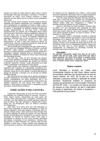 mantém com todas as outras áreas do saber sobre o homem               de Campos) ao livro Ideograma (Ed. Cultrix), o leitor poderá
(Antropologia, Psicologia, Sociologia e, sobretudo, a Filosofia). A   encontrar importantes discussoes sobre os signos peirceanos
descoberta da língua, como sistema autônomo e objeto                  em correlação com os ideogramas e os anagramas poéticos.
específico de uma ciência que lhe é própria, nasceu exatamente             Para uma visão geral das diferentes correntes semióticas,
desse corte.                                                          entre elas a teoria de Peirce, poderão ser consultados os
Com isso, contudo, foram rompidas, de saída, todas as veias de        seguintes livros: Semiótica, Informação e Comunicação, de J.
indagação das relações inseparáveis que a linguagem mantém            Teixeira Coelho Netto (Ed. Perspectiva), e Tratado de
com o pensamento, as operações da mente, a ação e com o               Semiótica Geral, de Umberto Eco (Ed. Perspectiva).
intrincado problema da representação do mundo. Essa carência               Quanto à Semiótica na União Soviética, contamos hoje,
ou lacuna, a Semiologia de extração lingüística acabou por            no Brasil, com uma importante obra organizada por Boris
carregar inevitavelmente no seu bojo. Toda a Semiótica                Schnaiderman, sob o título Semiótica Russa (Ed. Perspectiva).
peirceana brotou, ao contrário, de um infatigável, longo e árduo      Sobre esse mesmo assunto, vale a pena consultar o artigo "A
caminho inverso. Para Peirce, todas as realizações humanas (no        nova escola semiótica soviética", de Jasna R Sarhan, na Rev.
seu viver, fazer, lutar, na sua apreensão e representação do          Polímica n? 1 (Ed. Moraes).
mundo) configuram-se no interior da mediação inalienável da                A bibliografia sobre a Semiologia européia é bastante
linguagem, entendida esta no seu sentido mais vasto. Com              extensa no Brasil. Indicarei aqui apenas um livro: Elementos de
isso, aflora o que poderíamos denominar o mais cabal                  Semiologia, de R. Barthes (Ed.-Cultrix). Limito-me à indicação
deslocamento no pólo e vetor das tradicionais teorias do              dessa obra porque, tendo sido ela a primeira a surgir, no
conhecimento, visto que a Semiótica peirceana é, antes de mais        contexto europeu, como proposta de desenvolvimento de uma
nada, uma teoria sígnica do conhecimento.                             Semiologia a partir de uma metodologia lingüística, acabou por
       Não há dúvida que a linguagem tem sido, neste século, o        marcar, de modo mais ou menos absoluto, as tendências
objeto nuclear das indagações filosóficas. Entretanto, a posição      subseqüentes no desenrolar da Semiologia européia de
de Peirce, nesse contexto, é personalíssima, visto que,               extração saussureana e hjelmsleviana.
enquanto a moderna filosofia européia tem buscado questionar o
racionalismo ocidental, utilizando ainda as ferramentas de um             Caro leitor:
pensamento verbalista, na filosofia de Peirce essas ferramentas       As opiniões expressas neste livro são as do autor,
são dinamitadas de saída.                                             podem não ser as suas. Caso você ache que vale a
       Por outro lado, vindo de uma formação nas ciências             pena escrever um outro livro sobre o mesmo tema,
exatas, Peirce representa a novidade de não separar a filosofia e     nós estamos dispostos a estudar sua publicação
a construção de seu pensamento dos avanços nas ciências               com o mesmo título como "segunda visão".
modernas, antevendo, inclusive, muitas descobertas que estas
vieram a apresentar no transcorrer do nosso século.
       Nessa medida, sem negarmos a importância dos estudos                                Sobre a autora
realizados pela Lingüística e a Semiologia, acreditamos que,
cada vez mais, o debate entre Semiótica e Semiologia tenderá a
esmaecer, diante de um outro debate: o da teoria peirceana em
                                                                      Lúcia Santaella é formada em Letras pela
diálogo de absorção e oposição com 25 séculos de tradição             Universidade Católica de São Paulo. Nessa mesma
filosófica ocidental.                                                 Universidade, defendeu seu doutoramento na área de
       Não queremos com isso dizer que os estudos semiológicos        Teoria Literária, em 1973. De lá para cá, tem se
tenderão a desaparecer. Ao contrário, tenderão provavelmente a
crescer, convertendo-se em casos particulares, isto é, em             dedicado a pesquisas teóricas e aplicadas de caráter
Semióticas especiais para o preenchimento imprescindível dos          semiótico. Atualmente trabalha no programa de
detalhes descritivos de uma ciência mais ampla e mais                 estudos pós-graduados em Comunicação e Semiótica
abstrata: a teoria geral ou quase formal e necessária doutrina
dos signos, conforme Peirce a batizou.
                                                                      da PUC-SP, onde — no contato com alunos advindos
                                                                      de campos os mais diversos, da arte à matemática,
          INDICAÇÕES PARA LEITURA                                     da poesia à engenharia, da música à arquitetura —
                                                                      mais aprende do que ensina.
      Fragmentos selecionados da obra de Peirce encontram-
se publicados nos Collected Papers (8 volumes), Harvard U.
Press. Alguns trechos, selecionados por entre esses oito
volumes, foram traduzidos para o português. Contamos hoje,
no Brasil, com três edições que contêm pequenas partes da
obra de Peirce. São elas: Semiótica e Filosofia (Ed. Cultrix),
Peirce (col. "Os Pensadores", Abril, vol. XXXVI) e Semiótica
(Ed. Perspectiva).
      Além disso, há já vários anos, têm sido publicadas no
Brasil obras traduzidas de autores estrangeiros ou obras de
autores brasileiros, todas elas relativas à Semiótica Geral ou
aplicada. Nessas obras, o leitor poderá encontrar sínteses mais
ou menos extensas da teoria dos signos. No livro Pequena
Estética, de Max Bense (Ed. Perspectiva), por exemplo, há uma
introdução de Haroldo de Campos, assim como notas e
comentários no decorrer do livro, onde conceitos semióticos
são tratados e discutidos. O livro Semiótica e Literatura (Ed.
Perspectiva), de Décio Pignatari, foi a primeira obra de autor
brasileiro a trazer para o nosso contexto uma aplicação da
teoria semiótica à Literatura. Na introdução (escrita por Haroldo




                                                                                                                                  18
 