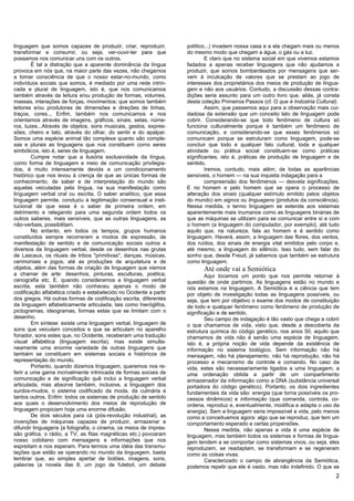 linguagem que somos capazes de produzir, criar, reproduzir,         político...) invadem nossa casa e a ela chegam mais ou menos
transformar e consumir, ou seja, ver-ouvir-ler para que             do mesmo modo que chegam a água, o gás ou a luz.
possamos nos comunicar uns com os outros.                                   E claro que no sistema social em que vivemos estamos
        É tal a distração que a aparente dominância da língua       fadados a apenas receber linguagens que não ajudamos a
provoca em nós que, na maior parte das vezes, não chegamos          produzir, que somos bombardeados por mensagens que ser-
a tomar consciência de que o nosso estar-no-mundo, como             vem à inculcação de valores que se prestam ao jogo de
indivíduos sociais que somos, é mediado por uma rede intrin-        interesses dos proprietários dos meios de produção de lingua-
cada e plural de linguagem, isto é, que nos comunicamos             gem e não aos usuários. Contudo, a discussão dessas contra-
também através da leitura e/ou produção de formas, volumes,         dições seria assunto para um outro livro que, aliás, já consta
massas, interações de forças, movimentos; que somos também          desta coleção Primeiros Passos (cf. O que é Indústria Cultural).
leitores e/ou produtores de dimensões e direções de linhas,                 Assim, que passemos aqui para a observação mais cui-
traços, cores... Enfim, também nos comunicamos e nos                dadosa da extensão que um conceito lato de linguagem pode
orientamos através de imagens, gráficos, sinais, setas, núme-       cobrir. Considerando-se que todo fenômeno de cultura só
ros, luzes...Através de objetos, sons musicais, gestos, expres-     funciona culturalmente porque é também um fenômeno de
sões, cheiro e tato, através do olhar, do sentir e do apalpar.      comunicação, e considerando-se que esses fenômenos só
Somos uma espécie animal tão complexa quanto são comple-            comunicam porque se estruturam como linguagem, pode-se
xas e plurais as linguagens que nos constituem como seres           concluir que todo e qualquer fato cultural, toda e qualquer
simbólicos, isto é, seres de linguagem.                             atividade ou prática social constituem-se como práticas
        Cumpre notar que a ilusória exclusividade da língua,        sígnificantes, isto é, práticas de produção de linguagem e de
como forma de linguagem e meio de comunicação privilegia-           sentido.
dos, é muito intensamente devida a um condicionamento                       Iremos, contudo, mais além; de todas as aparências
histórico que nos levou à crença de que as únicas formas de         sensíveis, o homem — na sua inquieta indagação para a
conhecimento, de saber e de interpretação do mundo são                      compreensão dos fenômenos — desvela significações.
aquelas veiculadas pela língua, na sua manifestação como            E no homem e pelo homem que se opera o processo de
linguagem verbal oral ou escrita. O saber analítico, que essa       alteração dos sinais (qualquer estímulo emitido pelos objetos
linguagem permite, conduziu à legitimação consensual e insti-       do mundo) em signos ou linguagens {produtos da consciência).
tucional de que esse é o saber de primeira ordem, em                Nessa medida, o termo linguagem se estende aos sistemas
detrimento e relegando para uma segunda ordem todos os              aparentemente mais inumanos como as linguagens binárias de
outros saberes, mais sensíveis, que as outras linguagens, as        que as máquinas se utilizam para se comunicar entre si e com
não-verbais, possibilitam.                                          o homem (a linguagem do computador, por exemplo}, até tudo
        No entanto, em todos os tempos, grupos humanos              aquilo que, na natureza, fala ao homem e é sentido como
constituídos sempre recorreram a modos de expressão, de             linguagem. Haverá, assim, a linguagem das flores, dos ventos,
manifestação de sentido e de comunicação sociais outros e           dos ruídos, dos sinais de energia vital emitidos pelo corpo e,
diversos da linguagem verbal, desde os desenhos nas grutas          até mesmo, a linguagem do silêncio. Isso tudo, sem falar do
de Lascaux, os rituais de tribos "primitivas", danças, músicas,     sonho que, desde Freud, já sabemos que também se estrutura
cerimoniais e jogos, até as produções de arquitetura e de           como linguagem.
objetos, além das formas de criação de linguagem que viemos                Até onde vai a Semiótica
a chamar de arte: desenhos, pinturas, esculturas, poética,                  Aqui tocamos um ponto que nos permite retornar à
cenografia etc. E, quando consideramos a linguagem verbal           questão de onde partimos. As linguagens estão no mundo e
escrita, esta também não conheceu apenas o modo de                  nós estamos na linguagem, A Semiótica é a ciência que tem
codificação alfabética criado e estabelecido no Ocidente a partir   por objeto de investigação todas as linguagens possíveis, ou
dos gregos. Há outras formas de codificação escrita, diferentes     seja, que tem por objetivo o exame dos modos de constituição
da linguagem alfabeticamente articulada, tais como hieróglifos,     de todo e qualquer fenômeno como fenômeno de produção de
pictogramas, ideogramas, formas estas que se limitam com o          significação e de sentido.
desenho.                                                                    Seu campo de indagação é tão vasto que chega a cobrir
        Em síntese: existe uma linguagem verbal, linguagem de       o que chamamos de vida, visto que, desde a descoberta da
sons que veiculam conceitos e que se articulam no aparelho          estrutura química do código genético, nos anos 50, aquilo que
fonador, sons estes que, no Ocidente, receberam uma tradução        chamamos de vida não é senão uma espécie de linguagem,
visual alfabética (linguagem escrita), mas existe simulta-          isto é, a própria noção de vida depende da existência de
neamente uma enorme variedade de outras linguagens que              informação no sistema biológico. Sem informação não há
também se constituem em sistemas sociais e históricos de            mensagem, não há planejamento, não há reprodução, não há
representação do mundo.                                             processo e mecanismo de controle e comando. No caso da
        Portanto, quando dizemos linguagem, queremos nos re-        vida, estes são necessariamente ligados a uma linguagem, a
ferir a uma gama incrivelmente intrincada de formas sociais de      uma ordenação obtida a partir de um compartimento
comunicação e de significação quê inclui a linguagem verbal         armazenador da informação como a DNA (substância universal
articulada, mas absorve também, inclusive, a linguagem dos          portadora do código genético). Portanto, os dois ingredientes
surdos-mudos, o sistema codificado da moda, da culinária e          fundamentais da vida são: energia (que torna possíveis os pro-
tantos outros. Enfim: todos os sistemas de produção de sentido      cessos dinâmicos) e informação (que comanda, controla, co-
aos quais o desenvolvimento dos meios de reprodução de              ordena, reproduz e, eventualmente, modifica e adapta o uso da
linguagem propiciam hoje uma enorme difusão.                        energia). Sem a linguagem seria impossível a vida, pelo menos
        De dois séculos para cá (pós-revolução industrial), as      como a conceituamos agora: algo que se reproduz, que tem um
invenções de máquinas capazes de produzir, armazenar e              comportamento esperado e certas propensões.
difundir linguagens {a fotografia, o cinema, os meios de impres-            Nessa medida, não apenas a vida é uma espécie de
são gráfica, o rádio, a TV, as fitas magnéticas etc.) povoaram      linguagem, mas também todos os sistemas e formas de lingua-
nosso cotidiano com mensagens e informações que nos                 gem tendem a se comportar como sistemas vivos, ou seja, eles
espreitam e nos esperam. Para termos uma idéia das transmu-         reproduzem, se readaptam, se transformam e se regeneram
tações que estão se operando no mundo da linguagem, basta           como as coisas vivas.
lembrar que, ao simples apertar de botões, imagens, sons,                   Caracterizado o campo de abrangência da Semiótica,
palavras (a novela das 8, um jogo de futebol, um debate             podemos repetir que ele é vasto, mas não indefinido. O que se
                                                                                                                                  2
 