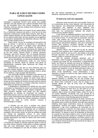 não, são sempre importados de princípios matemáticos e
         PARA SE LER O MUNDO COMO                                    filosóficos, especialmente dos lógicos.
               LINGUAGEM
                                                                            O universo está em expansão
        Embora Peirce considerasse toda e qualquer produção,
realização e expressão humana como sendo uma questão                          Alertamos neste momento para uma questão. Peirce era
semiótica, isto não significa que a ciência semiótica tenha sido     um evolucionista de tipo muito especial, nem mecanicista tal
por ele concebida como uma ciência onipotente, ou toda               como Spencer, nem estritamente materialista, pois, para ele,
suficiente, visto que, para ele, qualquer todo suficiente é neces-   "materialismo sem idealismo é cego: idealismo sem
sariamente insuficiente.                                             materialismo é vazio". Isto não significa que professasse, por
        Nessa medida, dentro do conjunto do seu sistema filosó-      outro lado, um evolucionismo idealista. Ele próprio se
fico, a Semiótica é apenas uma parte e, como tal, só se toma         autodenominou idealista objetivo.
explicável e definível em função desse conjunto. Além disso, o                O que Peirce na realidade postulava, como base do seu
próprio sistema filosófico por ele criado localiza-se como parte     pensamento, era a teoria do crescimento contínuo no universo
de um sistema ainda maior, tal como aparece na sua gigantes-         e na mente humana. "O universo está em expansão", dizia ele,
ca arquitetura classificatória das diferentes ciências e das rela-   "onde mais poderia ele crescer senão na cabeça dos
ções que elas mantêm entre si.                                       homens?". Esse crescimento contínuo se alicerça, contudo, em
        Assim sendo, há que se considerar primeiramente três         bases lógicas radicalmente dialéticas, visto que o pensamento
tipos de ciência: 1) ciências da descoberta, 2) ciências da          humano gera produtos concretos capazes de afetar e
digestão (as que digerem e divulgam essas descobertas,               transformar materialmente o universo, ao mesmo tempo que
criando a partir delas uma nova filosofia da ciência) e 3)           são por ele afetados.
ciências aplicadas. As ciências da descoberta são: Matemática,                Segundo Peirce, não sendo nem as leis da natureza
Filosofia e Ideoscopia ou ciências especiais. Esta última divide-    absolutas, mas evolutivas, daí o caráter estatístico dessas leis,
se em dois ramos: ciências físicas e ciências psíquicas.             os princípios científicos, por seu turno, não chegam a ser senão
Entretanto, este termo "psíquico" tem, na acepção peirceana,         fórmulas rigorosas, mas sempre provisórias, no sentido de
um caráter tão vasto que, para evitarmos maiores equívocos,          estarem sujeitas a mudanças contínuas.
melhor seria tomá-lo aqui como sinônimo de ciências humanas.                  Não há, portanto, princípios absolutos, nem na
        Na sua classificação, os dois ramos científicos (físicos e   Matemática. Cada investigador individual, por mais sistemático
psíquicos) vão se desmembrando, então, em uma enorme                 e rigoroso que possa ser seu pensamento, é essencialmente
quantidade de ciências, desde as ciências mais gerais às             falível. Daí Peirce ter batizado sua teoria de Falibilismo. Isso
classificatórias, passando pelas descritivas até chegar às           nos dá uma idéia de sua concepção da ciência e Filosofia como
ciências aplicadas.                                                  processos que amadurecem gradualmente, produtos da mente
        Evidentemente, não vem ao caso entrarmos aqui nos            coletiva que obedecem a leis de desenvolvimento interno, ao
meandros dessas divisões. Cumpre, apenas, localizarmos o             mesmo tempo que respondem a eventos externos (novas
lugar do seu sistema filosófico nessa arquitetura maior e, dentro    idéias, novas experiências, novas observações), e que
do seu sistema, o lugar ocupado pela Semiótica.                      dependem, inclusive, do modo de vida, lugar e tempo nos quais
        Sua construção filosófica, concebida como ciência e sob      o investigador vive.
o caráter das ciências da descoberta, localiza-se entre a                     O próprio sistema peirceano assim cresceu. Todo o
Matemática e a Ideoscopia. Apesar de serem essas três as             passado filosófico e científico era por ele tomado como
mais abstratas de todas as ciências, um nível de generalidade        imprescindível material de trabalho. Sua arquitetura teórica não
tal que as torne capazes de fornecer princípios para as ciências     foi, desse modo, construída a priori, mas só chegou a ser
mais particulares, tratam-se, no entanto, todas elas, inclusive a    divisada depois de mais de trinta anos de infatigáveis
Matemática, de ciências da observação.                               investigações.
        A Matemática é observativa na medida em que monta                     Ouçamos Peirce: "O desenvolvimento das minhas idéias
construções na imaginação de acordo com preceitos abstratos,         tem sido a indústria de trinta anos. Eu não sabia se um dia
passando, então, a observar esses objetos imaginários para           chegaria a publicá-las. Seu amadurecimento parecia tão
neles encontrar relações entre partes que não estavam                vagaroso. Mas o tempo da colheita chegou, afinal. Em meio a
especificadas no preceito da construção. No entanto, a               um contrito falibilismo, combinado com uma elevada fé na
Matemática estuda o que é e o que não é logicamente possível,        realidade do conhecimento e um intenso desejo de descobrir as
sem se fazer responsável pela existência atual desse possível.       coisas, é que toda a minha filosofia parece ter crescido".
Nesse sentido, é a ciência que fornece subsídios e encontra                   Isso foi pronunciado aos 58 anos de idade, momento em
aplicação em todas as outras ciências, inclusive a                   que Peirce se deu conta da importância de algumas de suas
Fenomenologia e a Lógica.                                            descobertas para a história da filosofia. Só então seus extensos
                                                                     trabalhos sobre lógica, matemática, teoria do conhecimento,
        A Filosofia, por seu turno, é também uma ciência             pragmatismo, doutrina dos signos, metafísica científica etc.
positiva, não no sentido que comumente damos a positivismo,          apareceram a ele como constitutivos da construção de um
visto que segundo Peirce os positivistas são os metafísicos          sistema consistente e coerente. Só então passou a estruturar
modernos, mas no sentido de se descobrir o que ó realmente           sua classificação das ciências na qual seu sistema se encaixa.
verdadeiro. Ela se limita, porém, ao tanto de verdade que pode       Mas também, foi apenas a partir da localização da Semiótica,
ser inferido da experiência comum. É uma ciência                     no conjunto do seu próprio sistema, isto é, a partir da posição
fundamentalmente observativa pois que visa colocar em ordem          de dependência que esta mantém em relação às ciências que
aquelas observações que estão ao aberto para todo homem,             devem necessariamente antecedê-la, que Peirce passou a pôr
todo dia e hora.                                                     em ordem suas formulações anteriores e a dar prosseguimento
        A diferença dessas duas primeiras ciências (Matemática       a sua doutrina formal de todos os tipos possíveis de signos, ou
e Filosofia) em relação às ciências especiais reside no fato de      seja, a Lógica ou Semiótica.
que estas últimas requerem instrumentos e métodos especiais
para que suas observações sejam levadas a efeito. Os
métodos de investigação de que elas se utilizam, queiram ou

                                                                                                                                    5
 