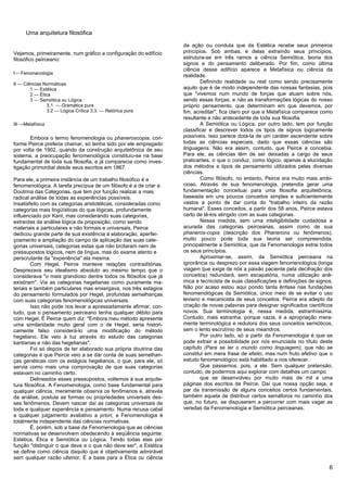 Uma arquitetura filosófica

                                                                   da ação ou conduta que da Estética recebe seus primeiros
Vejamos, primeiramente, num gráfico a configuração do edifício     princípios. Sob ambas, e delas extraindo seus princípios,
filosófico peirceano:                                              estrutura-se em três ramos a ciência Semiótica, teoria dos
                                                                   signos e do pensamento deliberado. Por fim, como última
                                                                   ciência desse edifício aparece a Metafísica ou ciência da
I— Fenomenologia
                                                                   realidade.
II — Ciências Normáticas                                                   Definindo realidade ou real como sendo precisamente
        1 — Estética                                               aquilo que é de modo independente das nossas fantasias, pois
        2 — Ética                                                  que "vivemos num mundo de forças que atuam sobre nós,
        3 — Semiótica ou Lógica                                    sendo essas forças, e não as transformações lógicas do nosso
                3.1 — Gramática pura                               próprio pensamento, que determinam em que devemos, por
                3.2 — Lógica Crítica 3.3. — Retórica pura          fim, acreditar", fica claro por que a Metafísica comparece como
                                                                   resultante e não antecedente de toda sua filosofia.
III —Metafísica                                                            A Semiótica ou Lógica, por outro lado, tem por função
                                                                   classificar e descrever todos os tipos de signos logicamente
       Embora o termo fenomenologia ou phaneroscopia, con-         possíveis. Isso parece dotá-la de um caráter ascendente sobre
forme Peirce preferia chamar, só tenha sido por ele empregado      todas as ciências especiais, dado que essas ciências são
por volta de 1902, quando da construção arquitetônica de seu       linguagens. Não era assim, contudo, que Peirce a concebia.
sistema, a preocupação fenomenológica constituiu-se na base        Para ele, as ciências têm de ser deixadas a cargo de seus
fundamental de toda sua filosofia, e já comparecia como inves-     praticantes, o que o conduz, como lógico, apenas à elucidação
tigação primordial desde seus escritos em 1867.                    dos métodos e tipos de pensamento utilizados pelas diversas
                                                                   ciências.
Para ele, a primeira instância de um trabalho filosófico é a               Como filósofo, no entanto, Peirce era muito mais ambi-
fenomenológica. A tarefa precípua de um filósofo é a de criar a    cioso. Através de sua fenomenologia, pretendia gerar uma
Doutrina das Categorias, que tem por função realizar a mais        fundamentação conceituai para uma filosofia arquitetônica,
radical análise de todas as experiências possíveis.                baseada em uns poucos conceitos simples e suficientemente
Insatisfeito com as categorias aristotélicas, consideradas como    vastos a ponto de dar conta do "trabalho inteiro da razão
categorias mais lingüísticas do que lógicas, profundamente         humana". Esses conceitos, a partir dos 58 anos, Peirce estava
influenciado por Kant, mas considerando suas categorias,           certo de tê-los atingido com as suas categorias.
extraídas da análise lógica da proposição, como sendo                      Nessa medida, sem uma inteligibilidade cuidadosa e
materiais e particulares e não formais e universais, Peirce        acurada das categorias peirceanas, assim como de sua
dedicou grande parte de sua existência à elaboração, aperfei-      phaneros-copia (descrição dos Phanerons ou fenômenos),
çoamento e ampliação do campo de aplicação das suas cate-          muito pouco pode toda sua teoria ser compreendida,
gorias universais, categorias estas que não brotaram nem de        principalmente a Semiótica, que da Fenomenologia extrai todos
pressupostos lógicos, nem da língua, mas do exame atento e         os seus princípios.
perscrutante da "experiência" ela mesma.                                   Aproximar-se, assim, da Semiótica peirceana na
         Com Hegel, Peirce manteve relações contraditórias.        ignorância ou desprezo por essa viagem fenomenológica (longa
Desprezava seu idealismo absoluto ao mesmo tempo que o             viagem que exige de nós a paixão paciente pela decifração dos
considerava "o mais grandioso dentre todos os filósofos que já     conceitos) redundará, sem escapatória, numa utilização anê-
existiram". Via as categorias hegelianas como puramente ma-        mica e tecnicista de suas classificações e definições de signos.
teriais e também particulares mas enxergava, nos três estágios     Não por acaso estou aqui pondo tanta ênfase nas fundações
do pensamento formulados por Hegel, profundas semelhanças          fenomenológicas da Semiótica, único meio de se evitar o uso
com suas categorias fenomenológicas universais.                    leviano e mecanicista de seus conceitos. Peirce era adepto da
         Isso não pode nos levar a apressadamente afirmar, con-    criação de novas palavras para designar significados científicos
tudo, que o pensamento peirceano tenha qualquer débito para        novos. Sua terminologia é, nessa medida, estranhíssima.
com Hegel. É Peirce quem diz: "Embora meu método apresente         Contudo, mais estranha, porque vazia, é a apropriação mera-
uma similaridade muito geral com o de Hegel, seria histori-        mente terminológica e redutora dos seus conceitos semióticos,
camente falso considerá-lo uma modificação do método               sem o lento escrutínio de seus meandros.
hegeliano. Ele veio à luz através do estudo das categorias                 Por outro lado, só a partir da Fenomenologia é que se
kantianas e não das hegelianas".                                   pode extrair a possibilidade por nós enunciada no título deste
         Foi só depois de ter elaborado sua própria doutrina das   capítulo (Para se ler o mundo como linguagem), que não se
categorias é que Peirce veio a se dar conta de suas semelhan-      constitui em mera frase de efeito, mas num fruto efetivo que o
ças genéticas com os estágios hegelianos, o que, para ele, só      estudo fenomenológico está habilitado a nos oferecer.
servia como mais uma comprovação de que suas categorias                    Que passemos, pois, a ele. Sem qualquer pretensão,
estavam no caminho certo.                                          contudo, de podermos aqui explorar com detalhes um campo
         Delineados esses pressupostos, voltemos à sua arquite-            que se desenvolveu por muito mais de mil e uma
tura filosófica. A Fenomenologia, como base fundamental para       páginas dos escritos de Peirce. Daí que nossa opção seja, a
qualquer ciência, meramente observa os fenômenos e, através        par da transmissão de alguns conceitos certos fundamentais,
da análise, postula as formas ou propriedades universais des-      também aquela de distribuir certos semáforos no caminho dos
ses fenômenos. Devem nascer daí as categorias universais de        que, no futuro, se dispuserem a percorrer com mais vagar as
toda e qualquer experiência e pensamento. Numa recusa cabal        veredas da Fenomenologia e Semiótica peirceanas.
a qualquer julgamento avaliativo a priori, a Fenomenologia é
totalmente independente das ciências normativas.
         É, porém, sob a base da Fenomenologia que as ciências
normativas se desenvolvem obedecendo à seqüência seguinte:
Estética, Ética e Semiótica ou Lógica. Tendo todas elas por
função "distinguir o que deve e o que não deve ser", a Estética
se define como ciência daquilo que é objetivamente admirável
sem qualquer razão ulterior. É a base para a Ética ou ciência
                                                                                                                                 6
 