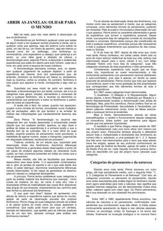 Foi só através da observação direta dos fenômenos, nos
ABRIR AS JANELAS: OLHAR PARA                                        modos como eles se apresentam à mente, que as categorias
           O MUNDO                                                  universais, como elementos formais do pensamento, puderam
                                                                    ser divisadas. Pela acurada e microscópica observação de tudo
                                                                    o que aparece, Peirce extrai os caracteres elementares e gerais
         Não há nada, para nós, mais aberto ã observação do         da experiência que tornam a experiência possível. Desse
que os fenômenos.                                                   modo, sua pequena lista de categorias consiste de concepções
         Entendendo-se por fenômeno qualquer coisa que esteja       simples e universais. Elementares porque são constituintes de
de algum modo e em qualquer sentido presente à mente, isto é,       toda e qualquer experiência, universais porque são necessárias
qualquer coisa que apareça, seja ela externa (uma batida na         a todo e qualquer entendimento que possamos ter das coisas,
porta, um raio de luz, um cheiro de jasmim), seja ela interna ou    reais ou fictícias.
visceral (uma dor no estômago, uma lembrança ou                             A 14 de maio de 1867, depois de três anos que, muito
reminiscência, uma expectativa ou desejo), quer pertença a um       mais tarde, Peirce confessou, em várias cartas, terem sido os
sonho, ou uma idéia geral e abstrata da ciência, a                  anos de maior esforço intelectual de toda sua vida, esforço mal
fenomenologia seria, segundo Peirce, a descrição e análise das      interrompido sequer para o sono, vieram à luz, num artigo
experiências que estão em aberto para todo homem, cada dia e        intitulado "Sobre uma nova lista de categorias", suas três
hora, em cada canto e esquina de nosso cotidiano.                   categorias universais de toda experiência e todo pensamento.
         A fenomenologia peirceana começa, pois, no aberto,                 Considerando experiência tudo aquilo que se força
sem qualquer julgamento de qualquer espécie: a partir da            sobre nós, impondo-se ao nosso reconhecimento, e não
experiência ela mesma, livre dos pressupostos que, de               confundindo pensamento com pensamento racional (deliberado
antemão, dividiriam os fenômenos em falsos ou verdadeiros,          e auto-controlado), pois este é apenas um dentre os casos
reais ou ilusórios, certos ou errados. Ao contrário, fenômeno é     possíveis de pensamento, Peirce conclui que tudo que aparece
tudo aquilo que aparece à mente, corresponda a algo real ou         à consciência, assim o faz numa gradação de três propriedades
não.                                                                que correspondem aos três elementos formais de toda e
         Suportada por esse modo de partir em estado de             qualquer experiência.
liberdade, a fenomenologia tem por tarefa, contudo, dar à luz as            Em 1867, essas categorias foram denominadas:
categorias mais gerais, simples, elementares e universais de                1) Qualidade,- 2) Relação e 3) Representação. Algum
todo e qualquer fenômeno, isto é, levantar os elementos ou          tempo depois, o termo Relação foi substituído por Reação e o
características que pertencem a todos os fenômenos e partici-       termo Representação recebeu a denominação mais ampla de
pam de todas as experiências.                                       Mediação. Mas, para fins científicos, Peirce preferiu fixar-se na
         A tarefa não é fácil. As coisas, quando nos aparecem,      terminologia de Primeiridade, Secundidade e Terceiridade, por
surgem numa miríade de formas, enoveladas numa multiplica-          serem palavras inteiramente novas, livres de falsas associa-
ção de sensações, além de que tendem a se enredar às                ções a quaisquer termos já existentes.
malhas das interpretações que inevitavelmente fazemos das                   Mais à frente, demonstraremos, através de várias
coisas.                                                             exemplificações, o caráter e funcionamento dessas categorias
         Dizia Peirce: "A fenomenologia ou doutrina das             na consciência. Antes porém, que alertemos para alguns
categorias tem por função desenredar a emaranhada meada             pontos que nos parecem importantes.
daquilo que, em qualquer sentido, aparece, ou seja, fazer a                 O resultado a que Peirce chegou nesse estudo de 1867
análise de todas as experiências é a primeira tarefa a que a        não foi imediatamente visto com bons olhos nem mesmo por
filosofia tem de se submeter. Ela é a mais difícil de suas          seu próprio autor. Parecia-lhe fantasia absurda e detestável
tarefas, exigindo poderes de pensamento muito peculiares, a         reduzir toda a multiplicidade e diversidade dos fenômenos ao
habilidade de agarrar nuvens, vastas e intangíveis, organizá-las    número três e, sobretudo, a uma gradação de 1, 2, 3. Apesar
em disposição ordenada, recolocá-las em processo".                  dos três anos mal interrompidos para o sono que esse estudo
         Trata-se, portanto, de um estudo que, suportado pela       havia lhe exigido, apesar de seu profundo conhecimento de
observação direta dos fenômenos, discrimina diferenças              grande parte da história da filosofia, apesar de saber a Crítica
nesses fenômenos e generaliza essas observações a ponto de          da Razão Pura de cor, nada naquele momento parecia demo-
ser capaz de sinalizar algumas classes de caracteres muito          vê-lo do descrédito em que ele próprio havia colocado suas
vastas, as mais universais presentes em todas as coisas que a       categorias.
nós se apresentam.
         Nessa medida, são três as faculdades que devemos
desenvolver para essa tarefa: 1) a capacidade contemplativa,           Categorias do pensamento e da natureza
isto é, abrir as janelas do espírito e ver o que está diante dos
olhos; 2) saber distinguir, discriminar resolutamente diferenças
                                                                            Dezoito anos mais tarde, Peirce escreveu um outro
nessas observações; 3) ser capaz de generalizar as observa-
ções em classes ou categorias abrangentes.                          artigo, até hoje parcialmente inédito, com o seguinte título: "1,
         A princípio, Peirce tentou estabelecer suas categorias a   2, 3, Categorias do Pensamento e da Natureza". Com isso, as
partir da análise material dos fenômenos (por exemplo : como        categorias universais ou elementos do pensamento, dezoito
coisas de madeira, de aço, de carne e osso etc), mas a              anos antes descobertas pela análise lógica do fenômeno mental,
diversidade infinita da materialidade das coisas fê-lo abandonar    eram agora estendidas para toda a natureza. Isso significa que
este ângulo de sua empresa, empreendendo seu caminho pelo           aquelas mesmas categorias, por ele desmerecidas muitos anos
lado formal ou estrutural dos fenômenos.                            antes, voltavam agora com maior vigor. Ou Peirce permaneceu
         O que quer isso dizer? Apesar de apresentar uma            fiel à sua obsessão ou sua obsessão lhe permaneceu
atitude de retorno à experiência mesma que temos do mundo,          fiel.
apesar de partir da observação acurada dos próprios                        Entre 1867 e 1885, repetidamente Peirce encontrou, nas
fenômenos, Peirce chega às suas categorias através da análise       ciências da natureza e do pensamento, confirmações inde-
e do atento exame do modo como as coisas aparecem à                 pendentes que corroboravam suas três idéias. A tríade estava
consciência. Que razão pode haver para que um cientista,            continuamente aparecendo na lógica e nas ciências especiais,
treinado em laboratório, cuja aptidão para as ciências positivas    primeiro na psicologia, então na fisiologia e na teoria das
era de um raro teor, devesse começar pela análise dos               células, finalmente na evolução biológica e no cosmos físico
fenômenos mentais?
                                                                                                                                   7
 