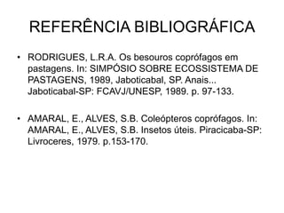 REFERÊNCIA BIBLIOGRÁFICA
• RODRIGUES, L.R.A. Os besouros coprófagos em
  pastagens. In: SIMPÓSIO SOBRE ECOSSISTEMA DE
  PASTAGENS, 1989, Jaboticabal, SP. Anais...
  Jaboticabal-SP: FCAVJ/UNESP, 1989. p. 97-133.

• AMARAL, E., ALVES, S.B. Coleópteros coprófagos. In:
  AMARAL, E., ALVES, S.B. Insetos úteis. Piracicaba-SP:
  Livroceres, 1979. p.153-170.
 