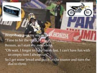 Beep! Beep goes my alarm clock. “Time to hit the track,” I say. Brrmm, as I start my motorbike. “Oh wait, I forgot to have break fast. I can’t have fun with an empty tum I always say.” So I get some bread and put it in the toaster and turn the dial to three.     