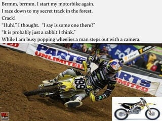Brrmm, brrmm, I start my motorbike again. I race down to my secret track in the forest. Crack! “Huh!,” I thought.  “I say is some one there?”“It is probably just a rabbit I think.” While I am busy popping wheelies a man steps out with a camera.  