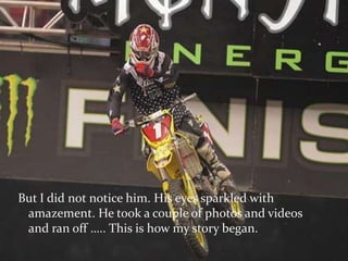 But I did not notice him. His eyes sparkled with amazement. He took a couple of photos and videos and ran off ….. This is how my story began.   