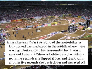Brrmm! Brrmm! Was the sound of the motorbikes. A lady walked past and stood in the middle where there was a gap but motor bikes surrounded her. It was a race and I was in it! She was holding a sign which said 10. In five seconds she flipped it over and it said 5. In another five seconds she put it down and we raced off.        