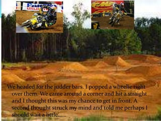 We headed for the judder bars. I popped a wheelie right over them. We came around a corner and hit a straight and I thought this was my chance to get in front. A second thought struck my mind and told me perhaps I should wait a little…… 