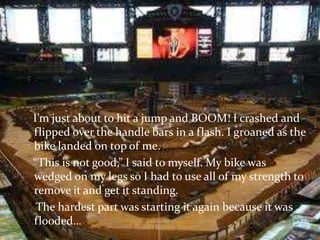    I’m just about to hit a jump and BOOM! I crashed and flipped over the handle bars in a flash. I groaned as the bike landed on top of me.   “This is not good,” I said to myself. My bike was wedged on my legs so I had to use all of my strength to remove it and get it standing.    The hardest part was starting it again because it was flooded…