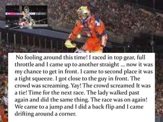    No fooling around this time! I raced in top gear, full throttle and I came up to another straight … now it was my chance to get in front. I came to second place it was a tight squeeze. I got close to the guy in front. The crowd was screaming. Yay! The crowd screamed It was a tie! Time for the next race. The lady walked past again and did the same thing. The race was on again! We came to a jump and I did a back flip and I came drifting around a corner.        