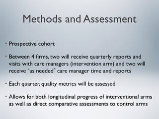 Methods and Assessment
• Prospective cohort
• Between 4 firms, two will receive quarterly reports and
visits with care managers (intervention arm) and two will
receive “as needed” care manager time and reports
• Each quarter, quality metrics will be assessed
• Allows for both longitudinal progress of interventional arms
as well as direct comparative assessments to control arms
 