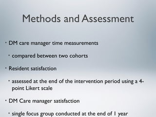 Methods and Assessment
• DM care manager time measurements
• compared between two cohorts
• Resident satisfaction
• assessed at the end of the intervention period using a 4-
point Likert scale
• DM Care manager satisfaction
• single focus group conducted at the end of 1 year
 