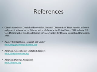 References
• Centers for Disease Control and Prevention. National Diabetes Fact Sheet: national estimates
and general information on diabetes and prediabetes in the United States, 2011. Atlanta, GA:
U.S. Department of Health and Human Services, Centers for Disease Control and Prevention,
2011.
• Agency for Healthcare Research and Quality
www.ahrq.gov/browse/diabetes.htm
• American Association of Diabetes Educators
www.diabeteseducator.org
• American Diabetes Association
www.diabetes.org
 