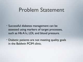 Problem Statement
• Successful diabetes management can be
assessed using markers of target processes,
such as Hb A1c, LDL and blood pressure.
• Diabetic patients are not meeting quality goals
in the Baldwin PCIM clinic.
 