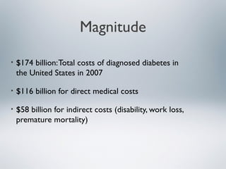 Magnitude
• $174 billion:Total costs of diagnosed diabetes in
the United States in 2007
• $116 billion for direct medical costs
• $58 billion for indirect costs (disability, work loss,
premature mortality)
 