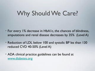 Why Should We Care?
• For every 1% decrease in HbA1c, the chances of blindness,
amputations and renal disease decreases by 35% (Level A)
• Reduction of LDL below 100 and systolic BP les than 130
reduced CVD 40-50% (Level A)
• ADA clinical practice guidelines can be found at
www.diabetes.org
 