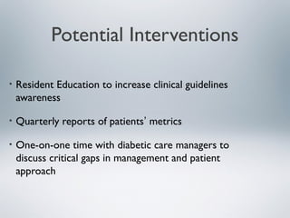 Potential Interventions
• Resident Education to increase clinical guidelines
awareness
• Quarterly reports of patients’ metrics
• One-on-one time with diabetic care managers to
discuss critical gaps in management and patient
approach
 