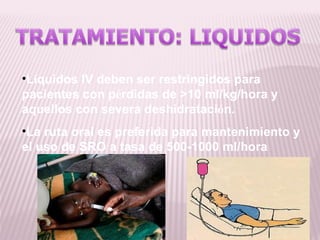 •Líquidos IV deben ser restringidos para
pacientes con pérdidas de >10 ml/kg/hora y
aquellos con severa deshidratación.
•La ruta oral es preferida para mantenimiento y
el uso de SRO a tasa de 500-1000 ml/hora
 