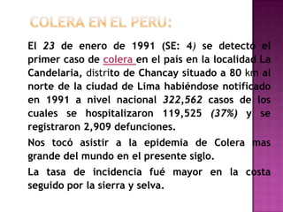 El 23 de enero de 1991 (SE: 4) se detectó el
primer caso de colera en el país en la localidad La
Candelaria, distrito de Chancay situado a 80 km al
norte de la ciudad de Lima habiéndose notificado
en 1991 a nivel nacional 322,562 casos de los
cuales se hospitalizaron 119,525 (37%) y se
registraron 2,909 defunciones.
Nos tocó asistir a la epidemia de Colera mas
grande del mundo en el presente siglo.
La tasa de incidencia fué mayor en la costa
seguido por la sierra y selva.
 
