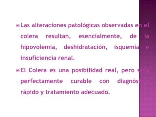  Las   alteraciones patológicas observadas en el
 colera     resultan,   esencialmente,    de    la
 hipovolemia,      deshidratación,   isquemia   e
 insuficiencia renal.

 El   Colera es una posibilidad real, pero será
 perfectamente       curable   con    diagnóstico
 rápido y tratamiento adecuado.
 