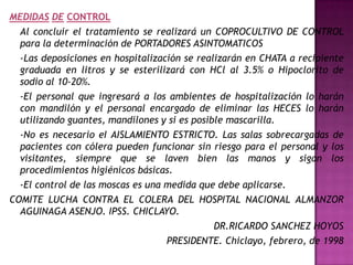 MEDIDAS DE CONTROL
  Al concluir el tratamiento se realizará un COPROCULTIVO DE CONTROL
  para la determinación de PORTADORES ASINTOMATICOS
  -Las deposiciones en hospitalización se realizarán en CHATA a recipiente
  graduada en litros y se esterilizará con HCl al 3.5% o Hipoclorito de
  sodio al 10-20%.
  -El personal que ingresará a los ambientes de hospitalización lo harán
  con mandilón y el personal encargado de eliminar las HECES lo harán
  utilizando guantes, mandilones y si es posible mascarilla.
  -No es necesario eI AISLAMIENTO ESTRICTO. Las salas sobrecargadas de
  pacientes con cólera pueden funcionar sin riesgo para el personal y los
  visitantes, siempre que se laven bien las manos y sigan los
  procedimientos higiénicos básicas.
  -El control de las moscas es una medida que debe aplicarse.
COMITE LUCHA CONTRA EL COLERA DEL HOSPITAL NACIONAL ALMANZOR
  AGUINAGA ASENJO. IPSS. CHICLAYO.
                                              DR.RICARDO SANCHEZ HOYOS
                                   PRESIDENTE. Chiclayo, febrero, de 1998
 
