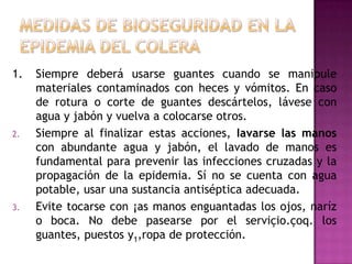 1.   Siempre deberá usarse guantes cuando se manipule
     materiales contaminados con heces y vómitos. En caso
     de rotura o corte de guantes descártelos, lávese con
     agua y jabón y vuelva a colocarse otros.
2.   Siempre al finalizar estas acciones, Iavarse las manos
     con abundante agua y jabón, el lavado de manos es
     fundamental para prevenir las infecciones cruzadas y la
     propagación de la epidemia. Sí no se cuenta con agua
     potable, usar una sustancia antiséptica adecuada.
3.   Evite tocarse con ¡as manos enguantadas los ojos, naríz
     o boca. No debe pasearse por el serviçio.çoq. los
     guantes, puestos y1,ropa de protección.
 