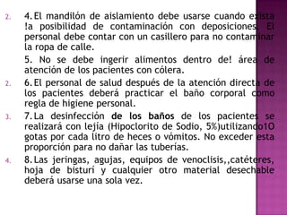 2.   4. El mandilón de aislamiento debe usarse cuando exista
     !a posibilidad de contaminación con deposiciones. El
     personal debe contar con un casillero para no contaminar
     la ropa de calle.
     5. No se debe ingerir alimentos dentro de! área de
     atención de los pacientes con cólera.
2.   6. El personal de salud después de la atención directa de
     los pacientes deberá practicar el baño corporal como
     regla de higiene personal.
3.   7. La desinfección de los baños de los pacientes se
     realizará con lejía (Hipoclorito de Sodio, 5%)utilizando1O
     gotas por cada litro de heces o vómitos. No exceder esta
     proporción para no dañar las tuberías.
4.   8. Las jeringas, agujas, equipos de venoclisis,,catéteres,
     hoja de bisturí y cualquier otro material desechable
     deberá usarse una sola vez.
 