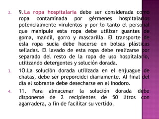 2.   9. La ropa hospitalaria debe ser considerada como
     ropa contaminada por gérmenes hospitalarios
     potencialmente virulentos y por lo tanto el personal
     que manipule esta ropa debe utilizar guantes de
     goma, mandil, gorro y mascarilla. El transporte de
     esla ropa sucia debe hacerse en bolsas plásticas
     selladas. El lavado de esta ropa debe realizarse por
     separado del resto de la ropa de uso hospitalario,
     utilizando detergentes y solución dorada.
3.   1O.La solución dorada utilizada en el enjuague de
     chatas, debe ser preporcidci diariamente. Al final del
     día el sobrante debe desecharse en el inodoro.
4.   11. Para almacenar la solución dorada debe
     disponerse de 2 recipientes de 50 litros con
     agarradera, a fin de facilitar su vertido.
 