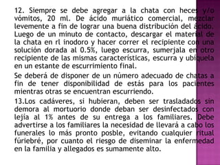 12. Siempre se debe agregar a la chata con heces y/o
vómitos, 20 ml. De ácido muriático comercial, mezclar
levemente a fin de lograr una buena distribución del ácido.
Luego de un minuto de contacto, descargar el material de
la chata en rl inodoro y hacer correr el recipiente con una
solución dorada al 0.5%, luego escurra, sumerjala en otro
recipiente de las mismas características, escurra y ubíquela
en un estante de escurrimiento final.
Se deberá de disponer de un número adecuado de chatas a
fin de tener disponibilidad de estás para los pacientes
mientras otras se encuentran escurriendo.
13.Los cadáveres, si hubieran, deben ser trasladados sin
demora al mortuorio donde deban ser desinfectados con
lejía al 1% antes de su entrega a los familiares. Debe
advertirse a los familiares la necesidad de llevará a cabo los
funerales lo más pronto posble, evitando cualquier ritual
fúriebré, por cuanto el riesgo de diseminar la enfermedad
en la familia y allegados es sumamente alto.
 