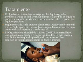  El objetivo del tratamiento es reponer los líquidos y sales
perdidos a través de la diarrea. La diarrea y la pérdida de líquidos
pueden ser rápidas y extremas. Puede resultar difícil reponer los
líquidos perdidos.
 Según su estado, se le pueden administrar líquidos en forma oral
o a través de una vena. Los antibióticos pueden acortar el tiempo
durante el cual se padece la enfermedad.
 La Organización Mundial de la Salud (OMS) ha desarrollado
una solución que ayuda a reponer los líquidos. Es más barata y
más fácil de usar que el típico líquido intravenoso. Esta
solución se está utilizando ahora en todo el mundo.
 